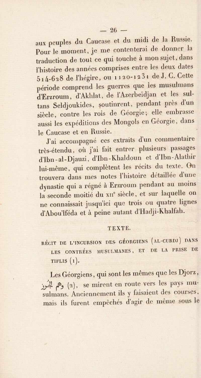 aux peuples du Caucase et du midi de la Russie. Pour le moment, je me contenterai de donner la traduction de tout ce qui touche à mon sujet, dans l’histoire des années comprises entre les deux dates 514-628 de l’hégire, ou 1120-1231 de J. C. Cette période comprend les guerres que les musulmans d’Erzroum, d’Akhlat, de l’Azerbaïdjan et les sul- tans Seldjoukides, soutinrent, pendant près d’un siècle, contre les rois de Géorgie; elle embrasse aussi les expéditions des Mongols en Géorgie, dans le Caucase et en Russie. J’ai accompagné ces extraits d’un commentaire très-étendu, où j’ai fait entrer plusieurs passages d’Ibn-al-Djauzi, d’Ibn-Khaldoun et d’Ibn-Alatbir lui-même, cpii complètent les récits du texte. On trouvera dans mes notes l’histoire detaillee dune dynastie qui a régné à Erzroum pendant au moins la seconde moitié du xne siècle, et sur laquelle on ne connaissait jusqu’ici que trois ou quatre lignes d’Abou’lféda et à peine autant d’Hadji-Khalfah. TEXTE. RÉCIT DE L’INCURSION DES' GÉORGIENS (âL-CURDj) DANS LES CONTRÉES MUSULMANES , ET DE LA PRISE DE TIFLIS (l). Les Géorgiens, qui sont les mêmes que les Djorz, (2), se mirent en route vers les pays mu- sulmans. Anciennement ils y faisaient des courses, mais ils furent empêchés d agir de même sous le
