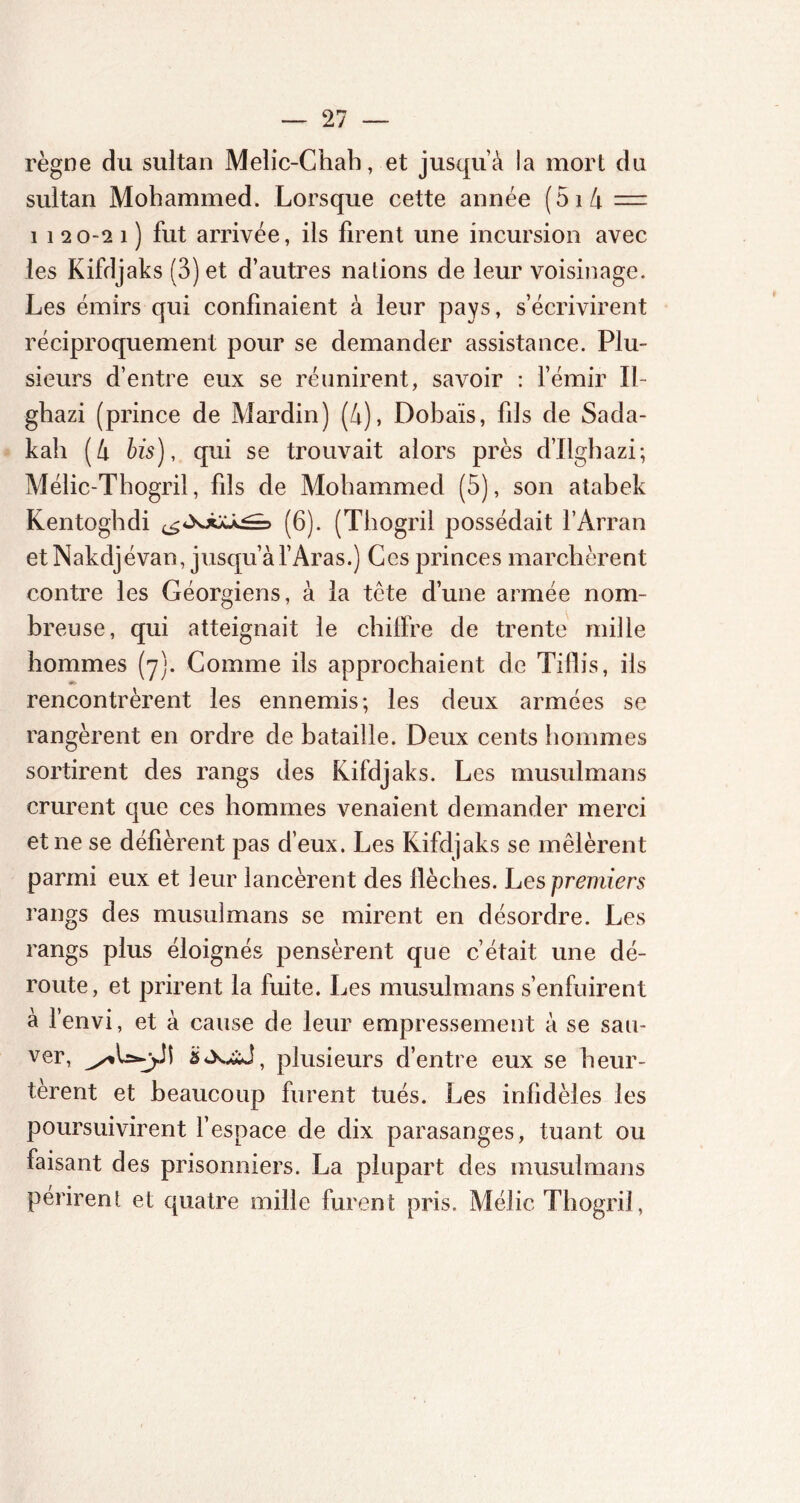 règne du sultan Melic-Chah, et jusquà la mort du sultan Mohammed. Lorsque cette année (5i4 = 1 1 20-2 î ) fut arrivée, ils firent une incursion avec les Kifdjaks (3) et d’autres nations de leur voisinage. Les émirs qui confinaient à leur pays, s’écrivirent réciproquement pour se demander assistance. Plu- sieurs d’entre eux se réunirent, savoir : l’émir II- ghazi (prince de Mardin) (4), Dobaïs, fils de Sada- kah (4 bis), qui se trouvait alors près d’Ilghazi; Mélic-Thogril, fils de Mohammed (5), son atabek Kentoghdi (6). (Thogril possédait l’Arran et Nakdjévan, jusqu’àl’Aras.) Ces princes marchèrent contre les Géorgiens, à la tête d’une armée nom- breuse, qui atteignait le chiffre de trente mille hommes (7). Gomme ils approchaient de Tiflis, ils rencontrèrent les ennemis; les deux armées se rangèrent en ordre de bataille. Deux cents hommes sortirent des rangs des Kifdjaks. Les musulmans crurent que ces hommes venaient demander merci et ne se défièrent pas d’eux. Les Kifdjaks se mêlèrent parmi eux et leur lancèrent des flèches. Les premiers rangs des musulmans se mirent en désordre. Les rangs plus éloignés pensèrent que c’était une dé- route, et prirent la fuite. Les musulmans s’enfuirent à l’envi, et à cause de leur empressement à se sau- ver, plusieurs d’entre eux se heur- tèrent et beaucoup furent tués. Les infidèles les poursuivirent l’espace de dix parasanges, tuant ou faisant des prisonniers. La plupart des musulmans périrent et quatre mille furent; pris. Méfie Thogril,