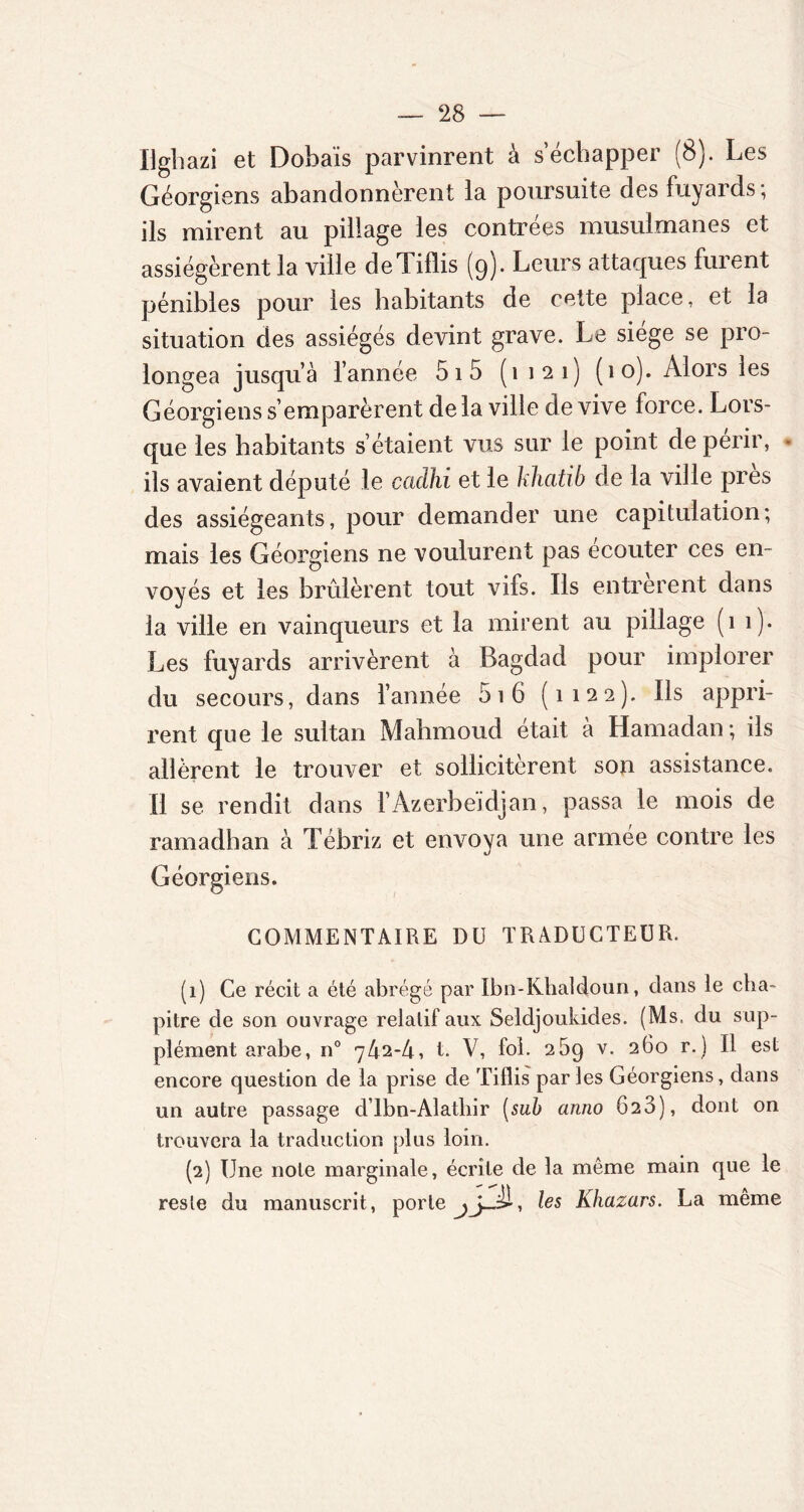 Ughazi et Dobaïs parvinrent à s’échapper (8). Les Géorgiens abandonnèrent la poursuite des fuyards; ils mirent au pillage les contrées musulmanes et assiégèrent la ville deTiflis (9). Leurs attaques furent pénibles pour les habitants de cette place, et la situation des assiégés devint grave. Le siège se pro- longea jusqu’à l’année 51 5 (1121) (10). Alors les Géorgiens s’emparèrent de la ville de vive force. Lors- que les habitants s’étaient vus sur le point de périr, * ils avaient député le caclhi et le khatib de la ville près des assiégeants, pour demander une capitulation; mais les Géorgiens ne voulurent pas écouter ces en- voyés et les brûlèrent tout vifs. Ils entrèrent dans la ville en vainqueurs et la mirent au pillage (11). Les fuyards arrivèrent à Bagdad pour implorer du secours, dans l’année 5i6 (1122). Ils appri- rent que le sultan Mahmoud était à Hamadan; ils allèrent le trouver et sollicitèrent son assistance. Il se rendit dans l’Azerbaïdjan, passa le mois de ramadhan à Tébriz et envoya une armée contre les Géorgiens. COMMENTAIRE DU TRADUCTEUR. (1) Ce récit a été abrégé par Ibn-Khaldoun, dans le cha- pitre de son ouvrage relatif aux Seldjoukides. (Ms. du sup- plément arabe, n° 742-4, t. V, fol. 269 v. 260 r.) Il est encore question de la prise de Tiflis parles Géorgiens, dans un autre passage dlbn-Alatliir [sub anno 623), dont on trouvera la traduction plus loin. (2) Une note marginale, écrite de la même main que le reste du manuscrit, porte les Khazars. La même