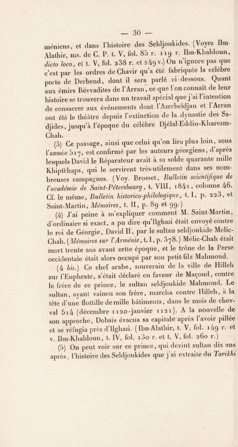 méniens, et dans l’histoire des Seldjoukides. (Voyez îbn- Alathir, ms. de C. P. t. V, fol. 85 r. 119 r. Ibn-Khaldoun, dicto loco, et t. V, fol. 238 r. et 249 v.) On n’ignore pas que c’est par les ordres de Ghavir qu’a été fabriquée la célèbre porte de Derbend, dont il sera parlé ci-dessous. Quant aux émirs Révvadites de l’Arran, ce que l'on connaît de leur histoire se trouvera dans un travail spécial que j ai 1 intention de consacrer aux événements dont î’Azerbeïdjan et l’Arran ont été le théâtre depuis l’extinction de la dynastie des Sa- djides, jusqu’à l’époque du célèbre Djélal-Eddin-Kharezm- Chali. (3) Ce passage, ainsi que celui qu’on lira plus loin, sous l’année 517, est confirmé par les auteurs géorgiens, d’après lesquels David le Réparateur avait à sa solde quarante mille Khiptchaps, qui le servirent très-utilement dans ses nom- breuses campagnes. (Voy. Rrosset, Bulletin scientifique de l’académie de Saint-Pétersbourg, t. VIII, i84i, colonne 46. Cf. le même, Bulletin historico-philologique, t. 1, p. 220, et Saint-Martin, Mémoires, t. II, p. 89 et 99.) (4) J’ai peine à m’expliquer comment M. Saint-Martin, d’ordinaire si exact, a pu dire qu’Ilghazi était envoyé contre le roi de Géorgie, David II, par le sultan seldjoukide Melic- Chah. (Mémoires sur l’Arménie, 1.1, p. 878.) Mélic-Chah était mort trente ans avant cette époque, et le trône de la Perse occidentale était alors occupé par son petit-fils Mahmoud. (4 bis.) Ce chef arabe, souverain de la ville de Hdleh sur l’Euphrate, s’était déclaré en faveur de Maçoud, contre le frère de ce prince, le sultan seldjoukide Mahmoud. Le sultan, ayant vaincu son frère, marcha contre Iiilleh, a la tête d’une flottille de mille bâtiments, dans le mois de chev- val 5i4 (décembre 1120-janvier 1121). A la nouvelle de son approche, Dobais évacua sa capitale apres 1 avoir pillce et se réfugia près d’Ilghazi. ( Ibn-Alathir, t. V, fol. i4q r. et v. Ibn-Khaldoun, t. IV, fol. 100 r. et t. V, loi. 260 1.) (5) On peut voir sur ce prince, qui devint sultan dix ans après , l’histoire des Seldjoukides que j ai extraite du Tarikhi