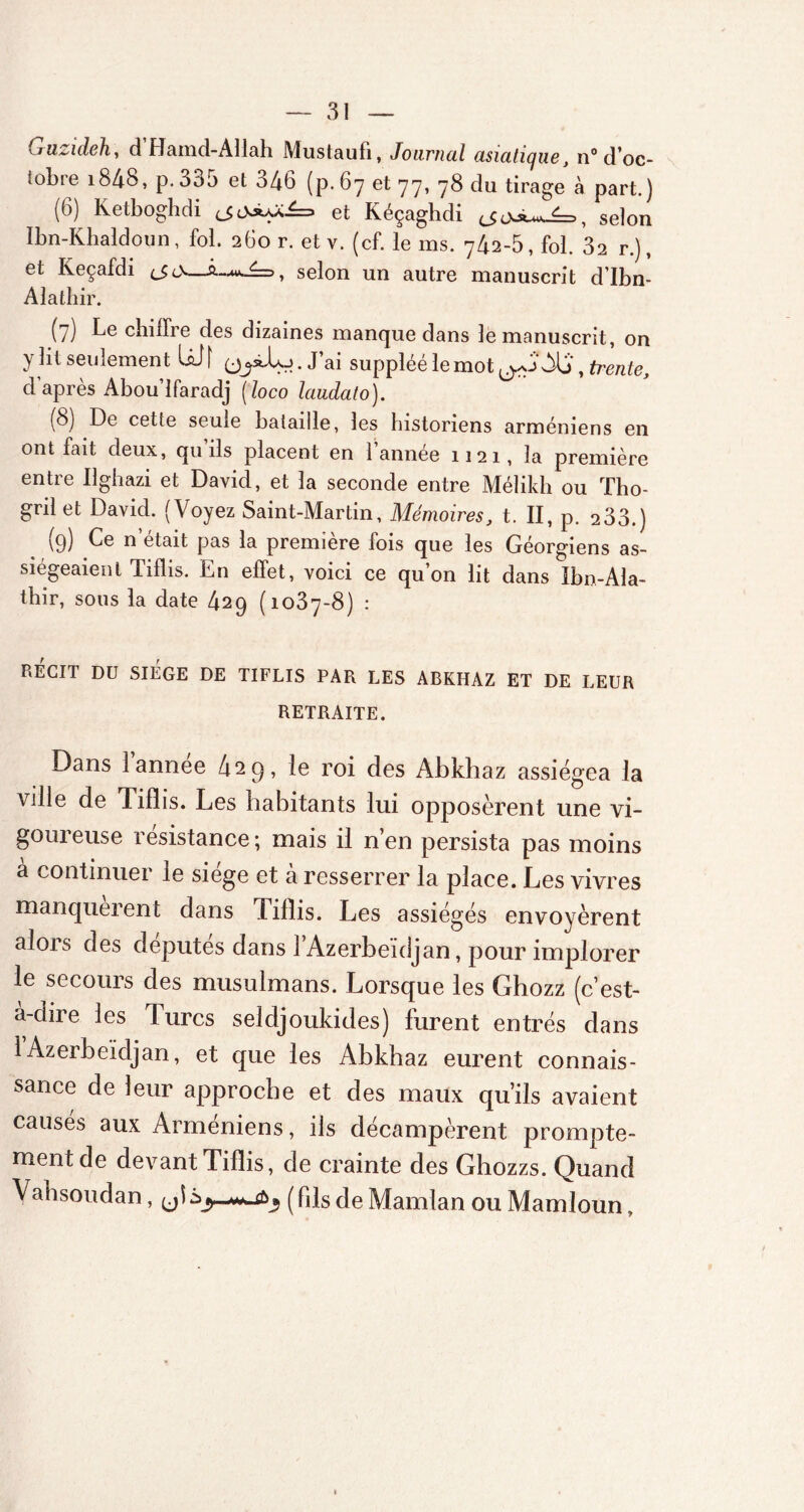Guzideh, d Hamd-Allah Mustaufi, Journal asiatique, n° d’oc- iobre i848, p.3b5 et o46 (p.67 et 7 7, 78 du tirage à part.) (6) Ketboghdi et Kéçaghdi selon Ibn-Khaldoun, fol. 260 r. et v. (cf. le ms. 742-5, fol. 32 r.), et Keçafdi <_$<>—selon un autre manuscrit d’Ibn- Alathir. (7) Le chiffre des dizaines manque dans le manuscrit, on y lit seulement IsJ f . J’ai suppléé le mot Alj , trente, d après Abou’lfaradj [loco laudato). (8) De cette seule bataille, les historiens arméniens en ont fait deux, qu ils placent en 1 annee 1121, la première entre Ilghazi et David, et la seconde entre Méîikh ou Tho- grilet David. (Voyez Saint-Martin, Mémoires, t. II, p. 233.) (9) Ce n'était pas la première fois que les Géorgiens as- siégeaient Tiflis. En effet, voici ce qu’on lit dans Ibn-Ala- thir, sous la date 429 (1037-8) : RÉGIT DU SIÈGE DE TIFLIS PAR LES ABKHAZ ET DE LEUR RETRAITE. Dans 1 annee 429, le roi des Abkhaz assiégea la ville de Tiflis. Les habitants lui opposèrent une vi- goureuse résistance; mais il n’en persista pas moins à continuer le siège et à resserrer la place. Les vivres manquèrent dans Tillis. Les assiégés envoyèrent alors des députés dans l’Azerbeidjan, pour implorer le secours des musulmans. Lorsque les Ghozz (c’est- à-dire les Turcs seldjoukides) furent entrés dans 1 Azerbeïdjan, et que les Abkhaz eurent connais- sance de leur approche et des maux qu’ils avaient causes aux Arméniens, ils décampèrent prompte- ment de devant Tillis, de crainte des Ghozzs. Quand Vahsoudan, yï (fds de Mamlan ou Mamloun,