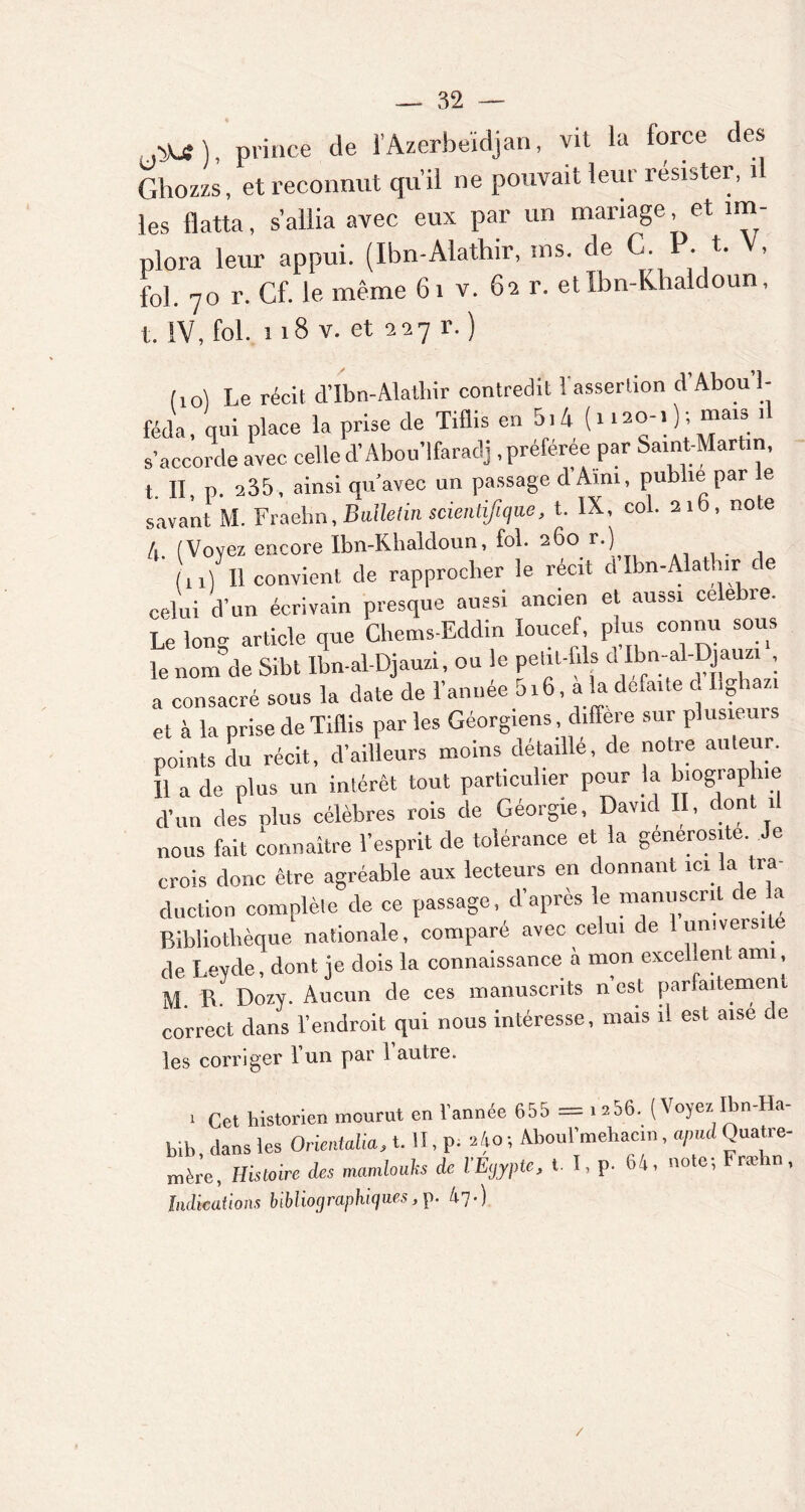 au), prince de l’Azerbeïdjan, vil la force des Ghozzs, et reconnut qu’il ne pouvait leur résister, 1 les flatta, s’allia avec eux par un mariage et im- plora leur appui. (Ibn-Alathir, ms. de C. . t. , fol. 7o r. Cf. le même 61 v. 62 r. etlbn-Khaldoun, t. IV, fol. 118 v. et 2-27 r. ) (10I Le récit d’Ibn-Alathir contredit l'assertion d’Abou’I- féda, qui place la prise de Tiflis en 5.4 (1 1120-, ); mais d s’accorde avec celled’Abou’lfaradj .préférée par Saint-Marün, t. II, p. 235, ainsi qu’avec un passage d Ami, publie par le savant M. Fraehn, Bulletin scientifique, t. IX, col. 21b, note A. (Voyez encore Ibn-Khaldoun, fol. 260 r.) (n) 11 convient de rapprocher le récit d Ibn-Alathir ce celui d’un écrivain presque aussi ancien et aussi célébré. Le long article que Chems-Eddin Ioucef, plus connu sous le nom de Sibt Ibn-al-Djauzi, ou le petit-fils a Ibn-al-Djauzi , a consacré sous la date de l’année 5i6, a la de.ane d Ilgiazi et à la prise de Tiflis par les Géorgiens, différé sur plusiem points du récit, d’ailleurs moins détaillé, de notre auteur. 11 a de plus un intérêt tout particulier pour la biographie d’un des oins célèbres rois de Géorgie, David II, dont .1 nous fait connaître l’esprit de tolérance et la générosité Je crois donc être agréable aux lecteurs en donnant ici la tra- duction complète de ce passage, d’après le manuscrit de a Bibliothèque nationale, comparé avec celui de 1 université de Levde, dont je dois la connaissance à mon excellent ami, M. R. Dozy. Aucun de ces manuscrits n est parfaitement correct dans l’endroit qui nous intéresse, mais il est aise de les corriger 1 un par 1 autre. 1 Cet historien mourut en 1 année 655 = i 206. (\ oyez Ibn Ha bih dans les Orientais, t. II, p; Mo -, Aboul’mehacm, a/nul Quatre- mère, Histoire des mamlouhs de l'Egypte, t. I, p. 64, note; Fræbn, Indications bibliographiques,p. 47.) /