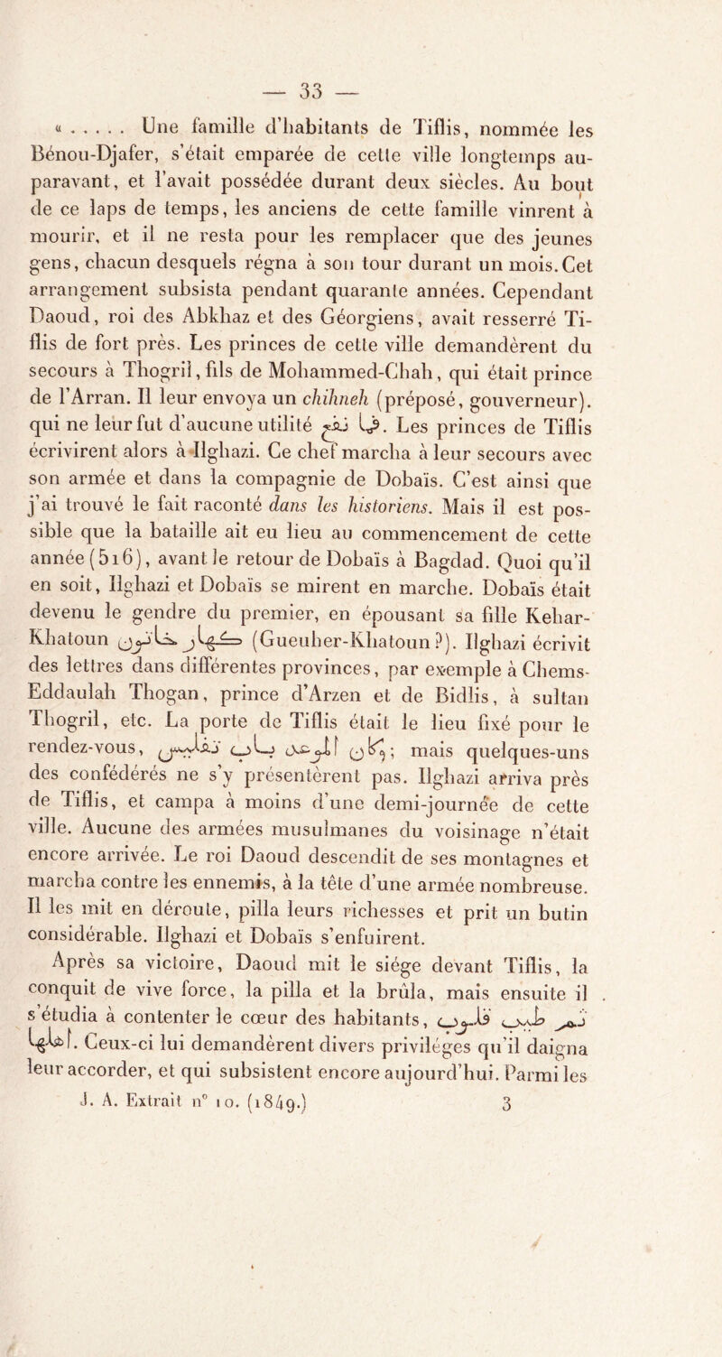 « Une famille d’habitants de Tiflis, nommée les Bénou-Djafer, s’était emparée de celle ville longtemps au- paravant, et l’avait possédée durant deux siècles. Au bout de ce laps de temps, les anciens de cette famille vinrent à mourir, et il ne resta pour les remplacer que des jeunes gens, chacun desquels régna à son tour durant un mois.Cet arrangement subsista pendant quarante années. Cependant Daoud, roi des Abkhaz et des Géorgiens, avait resserré Ti- flis de fort près. Les princes de cette ville demandèrent du secours à Thogril, fils de Mohammed-Chah, qui était prince de l’Arran. Il leur envoya un chilmeh (préposé, gouverneur), qui ne leur fut d’aucune utilité ^iü Les princes de Tiflis écrivirent alors à Ilghazi. Ce chef marcha à leur secours avec son armée et dans la compagnie de Dobaïs. C’est ainsi que j’ai trouvé le fait raconté dans les historiens. Mais il est pos- sible que la bataille ait eu lieu au commencement de cette année ( 516 ), avant 3e retour de Dobaïs à Bagdad. Quoi qu’il en soit, Iigliazi et Dobaïs se mirent en marche. Dobaïs était devenu le gendre du premier, en épousant sa fille Kehar- Khatoun jy U* (Gueuher-Khatoun ?). Ilghazi écrivit des lettres dans différentes provinces, par exemple à Chems- Eddaulah Tliogan, prince d’Arzen et de Bidlis, cà sultan Thogril, etc. La porte de Tiflis était le lieu fixé pour le rendez-vous, (jw-iu cj>Lj mais quelques-uns des confédérés ne s’y présentèrent pas. Ilghazi arriva près de Tiflis, et campa à moins d’une demi-journée de cette ville. Aucune des armées musulmanes du voisinage n’était encore arrivée. Le roi Daoud descendit de ses montagnes et marcha contre les ennemis, à la tête d’une armée nombreuse. Il les mit en déroute, pilla leurs richesses et prit un butin considérable. Ilghazi et Dobaïs s’enfuirent. Après sa victoire, Daoud mit le siège devant Tiflis, la conquit de vive force, la pilla et la brûla, mais ensuite il . s’étudia à contenter le cœur des habitants, l&W. Ceux-ci lui demandèrent divers privilèges qu’il daigna leur accorder, et qui subsistent encore aujourd’hui. Parmi les J. A. Extrait n° 10. (1849.) 3