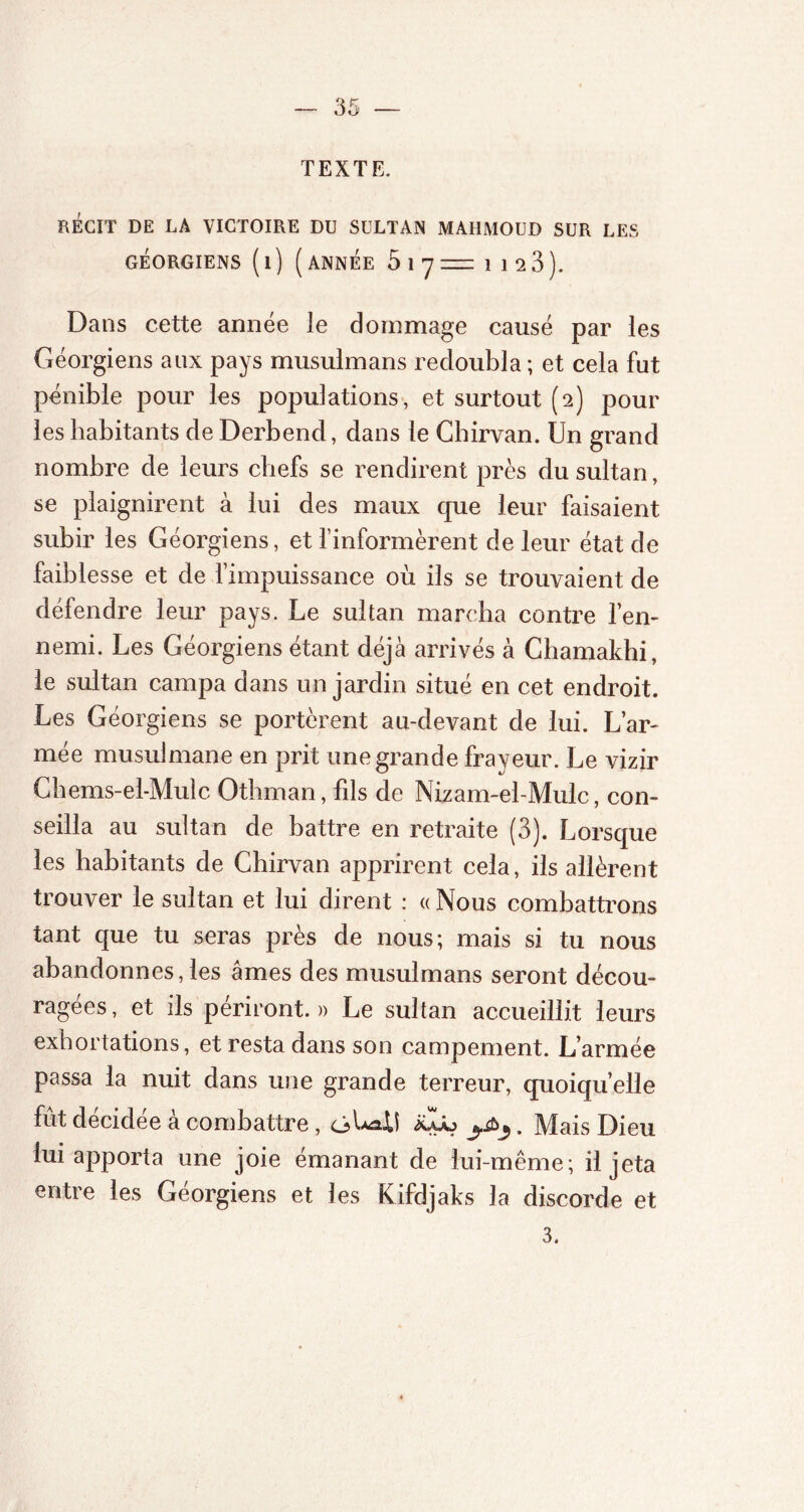 TEXTE. RÉGIT DE LA VICTOIRE DU SULTAN MAHMOUD SUR LES GÉORGIENS ( 1 ) ( ANNÉE 5 1 7 = 1 12 3). Dans cette année le dommage causé par les Géorgiens aux pays musulmans redoubla ; et cela fut pénible pour les populations, et surtout (2) pour les habitants de Derbend, dans le Chirvan. Un grand nombre de leurs chefs se rendirent près du sultan, se plaignirent à lui des maux que leur faisaient subir les Géorgiens, et l’informèrent de leur état de faiblesse et de l’impuissance où ils se trouvaient de défendre leur pays. Le sultan marcha contre l’en- nemi. Les Géorgiens étant déjà arrivés à Chamakhi, le sultan campa dans un jardin situé en cet endroit. Les Géorgiens se portèrent au-devant de lui. L’ar- mée musulmane en prit une grande frayeur. Le vizir Chems-el-Mulc Othman, fils de Nizam-el-Mulc, con- seilla au sultan de battre en retraite (3). Lorsque les habitants de Chirvan apprirent cela, ils allèrent trouver le sultan et lui dirent : « Nous combattrons tant que tu seras près de nous; mais si tu nous abandonnes, les âmes des musulmans seront décou- ragées , et ils périront. » Le sultan accueillit leurs exhortations, et resta dans son campement. L’armée passa la nuit dans une grande terreur, quoiqu’elle fût décidée à combattre, ôLaU jéLb . Mais Dieu lui apporta une joie émanant de lui-même; il jeta entre les Géorgiens et les Kifdjaks la discorde et 3.