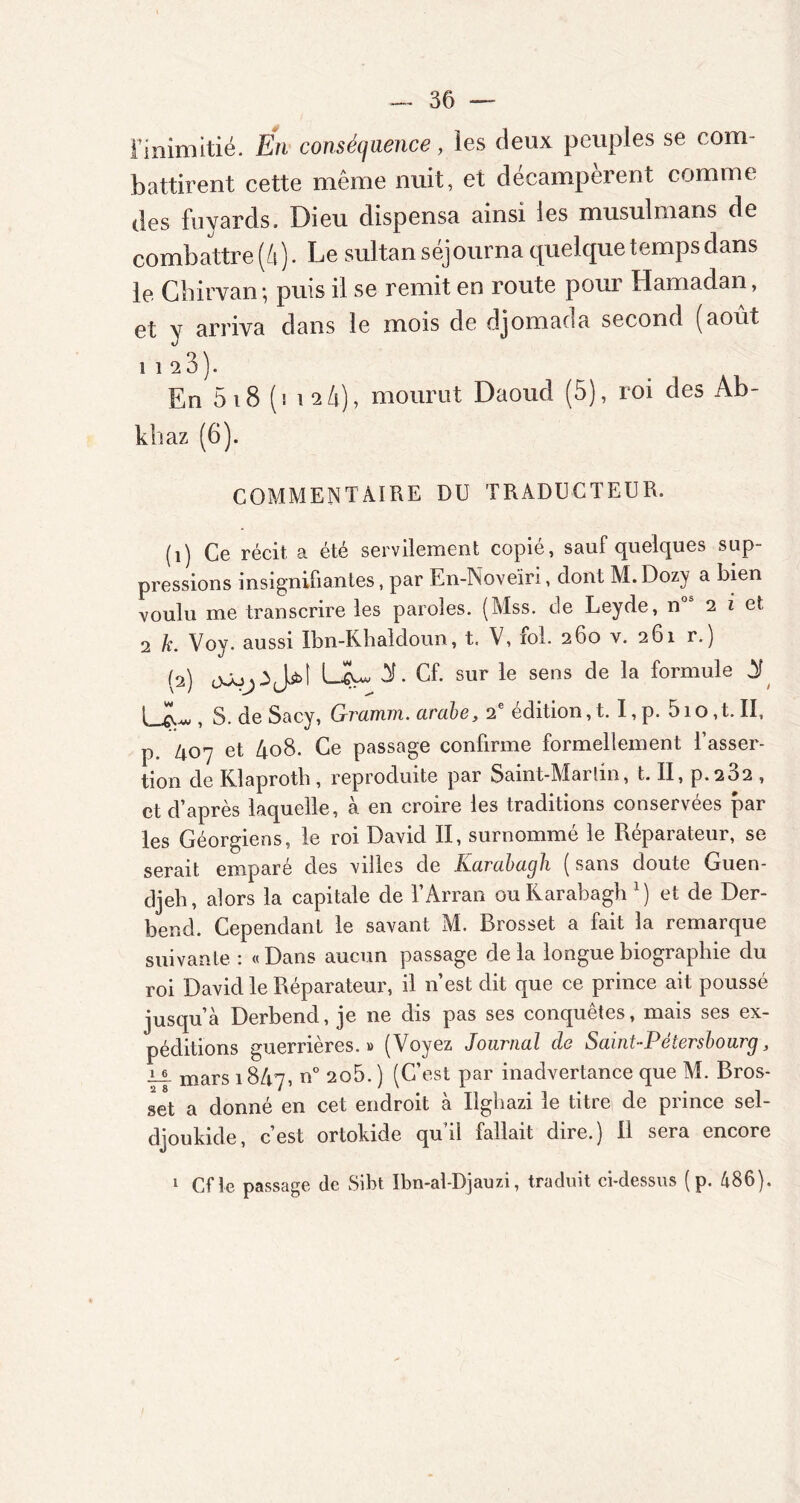 l’inimitié. En conséquence, les deux peuples se com- battirent cette même nuit, et décampèrent comme des fuyards. Dieu dispensa ainsi les musulmans de combattre (A). Le sultan séjourna quelque temps dans le Ghirvan; puis il se remit en route pour Hamadan, et v arriva dans le mois de djomada second (août 1 1 2 3 ). En 5 18 (i 12 A), mourut Daoud (5), roi des Ab- khaz (6). COMMENTAIRE DU TRADUCTEUR. (î) Ce récit a été servilement copié, sauf quelques sup- pressions insignifiantes, par En-Noveïri, dont M. Dozy a bien voulu me transcrire les paroles. (Mss. de Leyde, n 2 i et 2 k. Vov. aussi Ibn-Khaldoun, t. V, ioL 260 v. 261 r.) *J (2) ojo.iJjkl ÜL 3t. Cf. sur le sens de la formule 3t UL. S. de Sacy, Graimn. arabe, 2 édition,t. I,p. 51 o, t. II, p ^o-y et 408. Ce passage confirme formellement l’asser- tion de Klaprotb , reproduite par Saint-Martin, t. II, p.232 , et d’après laquelle, à en croire les traditions conservées par les Géorgiens, le roi David II, surnommé le Réparateur, se serait emparé des villes de Karabagh ( sans doute Guen- djeh, alors la capitale de l’Arran ou Karabagh l) et de Der- bend. Cependant le savant M. Brosset a fait la remarque suivante : «Dans aucun passage delà longue biographie du roi David le Réparateur, il n’est dit que ce prince ait poussé jusqu’à Derbend, je ne dis pas ses conquêtes, mais ses ex- péditions guerrières. » (Voyez Journal do Saint-Pétersbourg, JL! mars 18A7, n° 2o5. ) (C’est par inadvertance que M. Bros- set a donné en cet endroit à Ugbazi le titre de prince sel- djoukide, c’est ortokide qu’il fallait dire.) Il sera encore Cf le passage de Sibt Ibn-al-Djauzi, traduit ci-dessus ( p. 486). 1