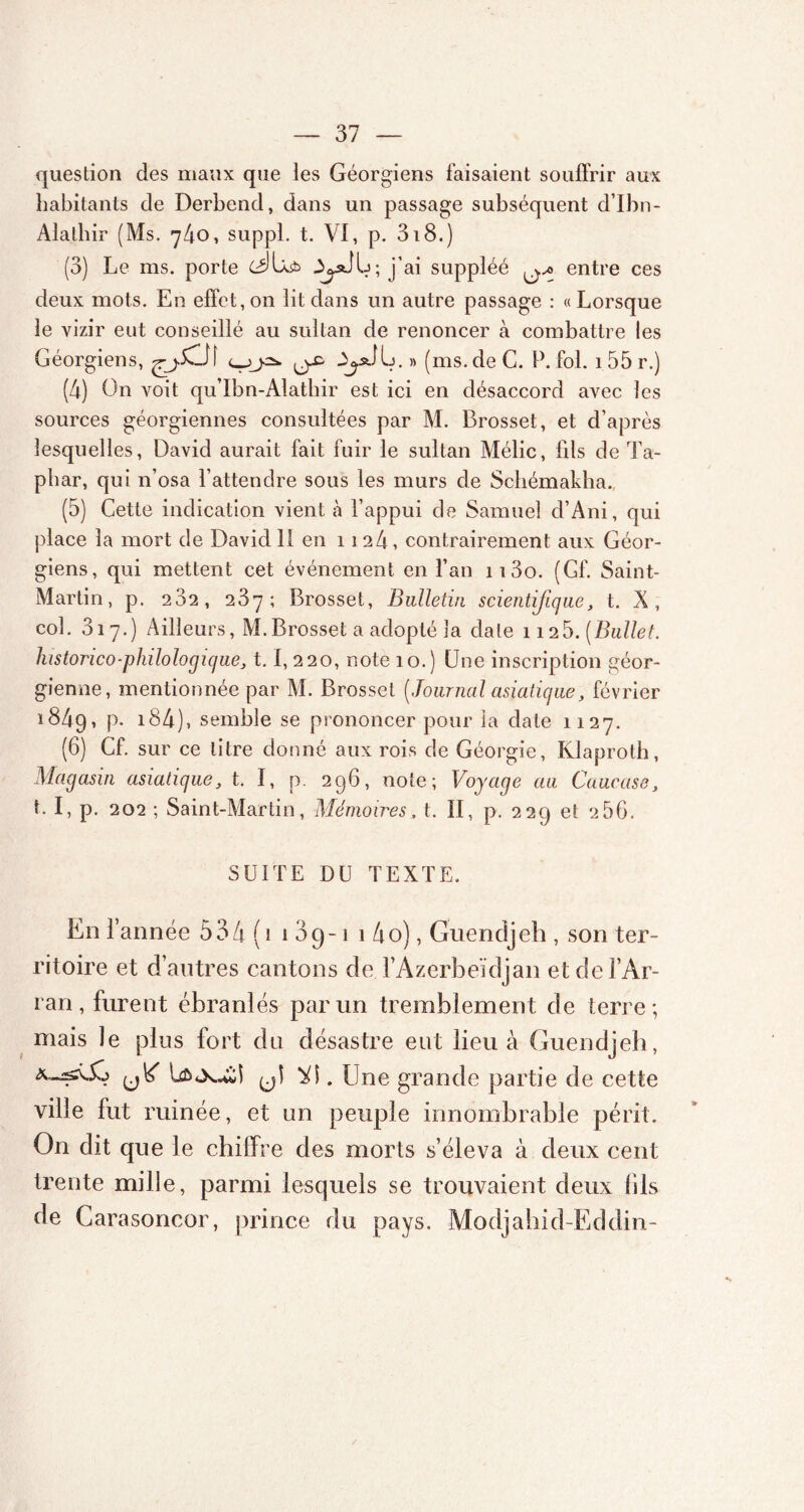 question des maux que les Géorgiens faisaient souffrir aux habitants de Derbend, dans un passage subséquent d’Ibn- Alalhir (Ms. 740, suppl. t. VI, p. 318.) (3) Le ms. porte j’ai suppléé ^,0 entre ces deux mots. En effet,on lit dans un autre passage : «Lorsque le vizir eut conseillé au sultan de renoncer à combattre les Géorgiens, je* ^ » (ms. de C. P. fol. 155 r.) (4) On voit qu’Ibn-Alatbir est ici en désaccord avec les sources géorgiennes consultées par M. Brosset, et d’après lesquelles, David aurait fait fuir le sultan Mélic, lils de Ta- pbar, qui n’osa l’attendre sous les murs de Schémakha. (5) Cette indication vient à l’appui de Samuel d’Ani, qui place la mort de David 11 en 1124, contrairement aux Géor- giens, qui mettent cet événement en l’an ii3o. (Gf. Saint- Martin, p. 282, 287; Brosset, Bulletin scientifique, t. X, col. 317.) Ailleurs, M.Brosset a adopté la date 1125. (Bullet. lustorico-philologique, 1.1, 220, note 10.) One inscription géor- gienne, mentionnée par M. Brosset ( Journal asiatique, février 1849, P* 184), semble se prononcer pour la date 1127. (6) Cf. sur ce litre donné aux rois de Géorgie, Klaproth, Magasin asiatique, t. I, p. 296, note; Voyage au Caucase, t. I, p. 202 ; Saint-Martin, Mémoires, t. II, p. 229 et 286. SUITE DU TEXTE. En 1’ année 534 ( 1 109-1 1 4o), Guendjeh , son ter- ritoire et d’autres cantons de l’Azerbeïdjan etdel’Ar- ran, furent ébranlés par un tremblement de terre; mais le plus fort du désastre eut lieu à Guendjeh, . Une grande partie de cette ville fut ruinée, et un peuple innombrable périt. On dit que le chiffre des morts s’éleva à deux cent trente mille, parmi lesquels se trouvaient deux fils de Carasoncor, prince du pays. Modjahid-Eddin-
