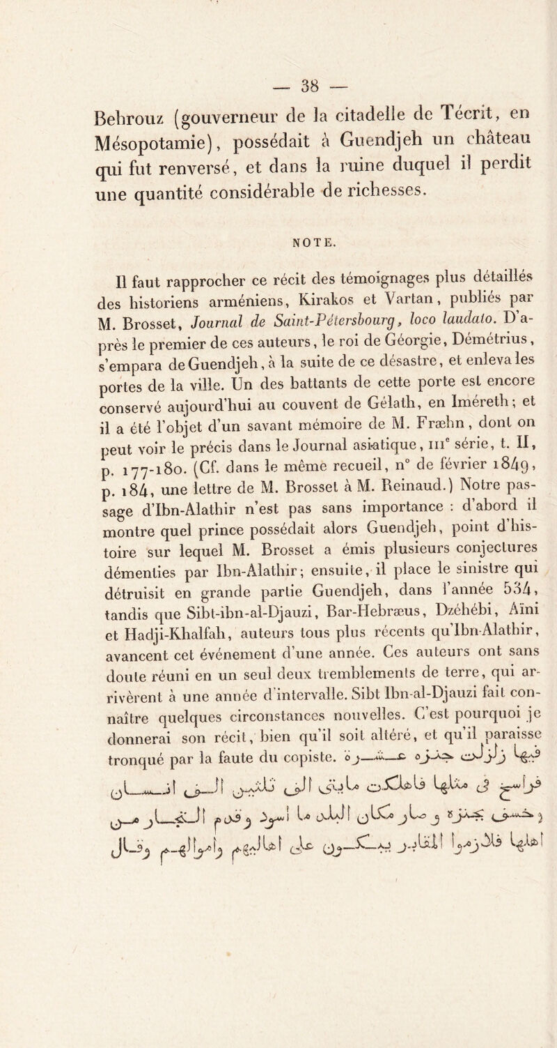 Behrouz (gouverneur de Ja citadelle de 1 écrit, en Mésopotamie), possédait à Guendjeh un château qui fut renversé, et dans la ruine duquel il perdit une quantité considérable de richesses. NOTE. Il faut rapprocher ce récit des témoignages plus détaillés des historiens arméniens, Kirakos et Vartan, publies pai M. Brosset, Journal de Saint-Pétersbourg, loco laudaio. D’a- près le premier de ces auteurs, le roi de Géorgie, Démétrius, s’empara de Guendjeh, à la suite de ce désastre, et enleva les portes de la ville. Un des battants de cette porte est encore conservé aujourd’hui au couvent de Gélath, en Imereth; et il a été l’objet d’un savant mémoire de M. Fræbn, dont on peut voir le précis dans le Journal asiatique, iii sene, t. II, p. 177-180. (Cf. dans le même recueil, n° de février 1849, p. i84, une lettre de M. Brosset à M. Reinaud.) Notre pas- sage d’Ibn-Alathir n’est pas sans importance : d’abord il montre quel prince possédait alors Guendjeh, point d his- toire sur lequel M. Brosset a émis plusieurs conjectures démenties par Ibn-Alathir; ensuite, il place le sinistre qui détruisit en grande partie Guendjeh, dans 1 annee 534 > tandis que Sibt-ibn-al-Djauzi, Bar-Iiebræus, Dzéhébi, Aïni et Haclji-Khalfah, auteurs tous plus récents qu Ibn Alathir, avancent cet événement d’une année. Ces auteurs ont sans doute réuni en un seul deux tremblements de terre, qui ar- rivèrent à une année d intervalle. Sibt lbn-al-Djauzi fait con- naître quelques circonstances nouvelles. G est pourquoi je donnerai son récit, bien qui! soit alieié, et qu il paiaissc tronqué par la faute du copiste. 0oJJow «j>_JI ^50L 0-CUL3 j ^\j5 jl î jD 0-3 j) ïy* I G (JLC jUj 5 _r_ ért >r J
