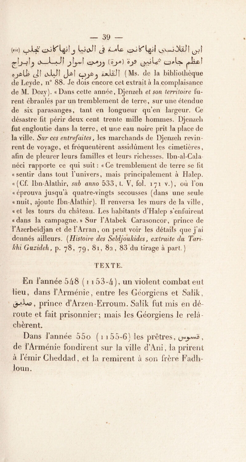 {tic) o.jYL^jf j LijJf (j *_,olc c^>JLgjf ^VuôAlo.il' j c\ 1—xd 1 j [ rjy^Qj^ ( o^yo ) 0^9 Q.-O L^’ (__> p U. ^iicf ôj£>U? <Jf cvlxlî (J.5t> f CJj& J xa!aI[ (Ms. de la bibliothèque de Leyde, n° 88. Je dois encore cet extrait à la complaisance de M. Dozy). «Dans cette année, Djenzeh et son territoire fu- rent ébranlés par un tremblement de terre, sur une étendue de six parasanges, tant en longueur qu’en largeur. Ce désastre fit périr deux cent trente mille hommes. Djenzeh fut engloutie dans la terre, et une eau noire prit la place de la ville. Sur ces entrefaites, les marchands de Djenzeh revin- rent de voyage, et fréquentèrent assidûment les cimetières, afin de pleurer leurs familles et leurs richesses. Ibn-al-Cala néci rapporte ce qui suit : « Ce tremblement de terre se lit «sentir dans tout l’univers, mais principalement à Halep. «(Cf. Ibn-Alathir, sub anno 533, t. V, fol. 171 v.), où l’on « éprouva jusqu’à quatre-vingts secousses (dans une seule «nuit, ajoute Ibn-Alathir). Il renversa les murs de la ville, « et les tours du château. Les habitants d’Halep s’enfuirent «dans la campagne. » Sur l’Atabek Carasoncor, prince de l’Azerbeïdjan et de l’Arran, on peut voir les détails que j ai donnés ailleurs. (Histoire des Seldjoukides, extraite du Tari- khi Guzuleh, p. 78, 79, 81, 82, 83 du tirage à part.) TEXTE. En l’année 548 (1 1 53-4 ), un violent combat eut lieu, dans l’Arménie, entre les Géorgiens et Salik, prince d’Arzen-Erroum. Salik fut mis en dé- route et fait prisonnier; mais les Géorgiens le relâ- chèrent. Dans l’année 55o ( 1 3 55-6) les prêtres, (j*$.**5, de l’Arménie fondirent sur la ville d’Ani, la prirent à l’émir Cheddad, et la remirent à son frère Fadh- loun.