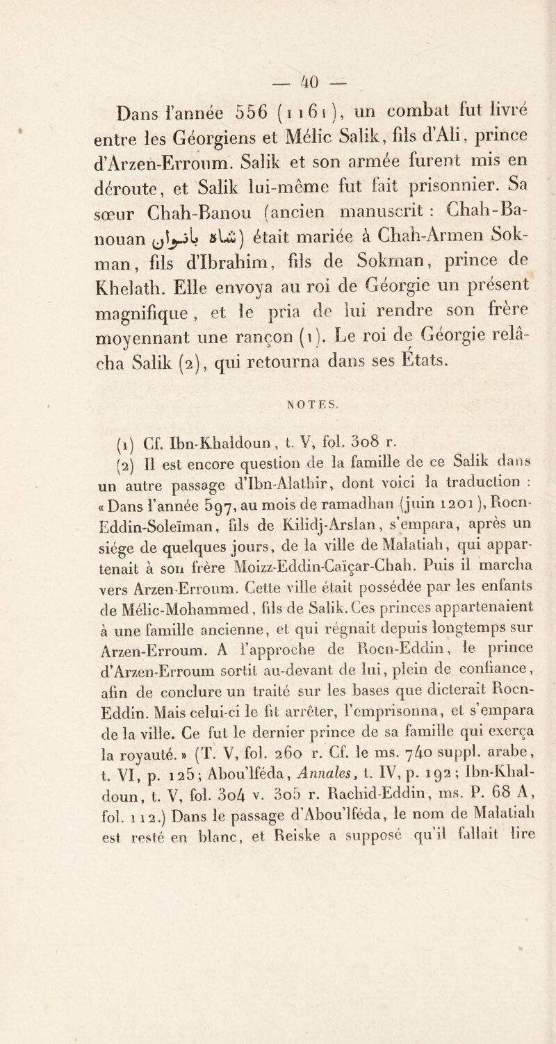 Dans l’année 556 (1161), un combat fut livré entre les Géorgiens et Mélic Salik, fils d’Ali, prince d’Arzen-Erroum. Salik et son armée furent mis en déroute, et Salik lui-même fut fait prisonnier. Sa sœur Chah-Ranou (ancien manuscrit : Cliah-Ba- nouan 1? »U) était mariée à Chah-Armen Sok- man, fils d’ibrahim, fils de Sokman, prince de Kheîatb. Elle envoya au roi de Géorgie un présent magnifique, et le pria de lui rendre son frere moyennant une rançon (1 ). Le roi de Géorgie relâ- cha Salik (2), qui retourna dans ses Etats. NOTES. (1) Cf. Ibn-Khaldoun, t. V, fol. 3o8 r. (2) Il est encore question de la famille de ce Salik dans un autre passage d’Ibn-Alathir, dont voici la traduction : « Dans Tannée 597, au mois de ramadhan (juin 1201 ), P\ocn- Eddin-Soleïman, fils de Kilklj-Arslan, s’empara, après un siège de quelques jours, de la ville deMalatiah, qui appar- tenait à son frère Moizz-Eddin-Caïçar-Chah. Puis il marcha vers Arzen-Erroum. Cette ville était possédée par les enfants de Mélic-Mohammed, fils de Salik. Ces princes appartenaient à une famille ancienne, et qui régnait depuis longtemps sur Arzen-Erroum. A l’approche de Rocn-Eddin, le prince d’Arzen-Erroum sortit au-devant de lui, plein de confiance, afin de conclure un traité sur les bases que dicterait Rocn- Eddin. Mais celui-ci le fit arrêter, l’emprisonna, et s’empara de la ville. Ce fut le dernier prince de sa famille qui exerça la royauté. » (T. V, fol. 260 r. Cf. le ms. 7/10 suppl. arabe, t. VI, p. 125; Abou’lféda, Annales, t. IV, p. 192 ; Ibn-Khal- doun, t. V, fol. 3o4 v. 3o5 r. Rachid-Eddin, ms. P. 68 A, fol. 112.) Dans le passage d’Abou’lféda, le nom de Malatiah est resté en blanc, et Reiske a supposé qu il lallait lire