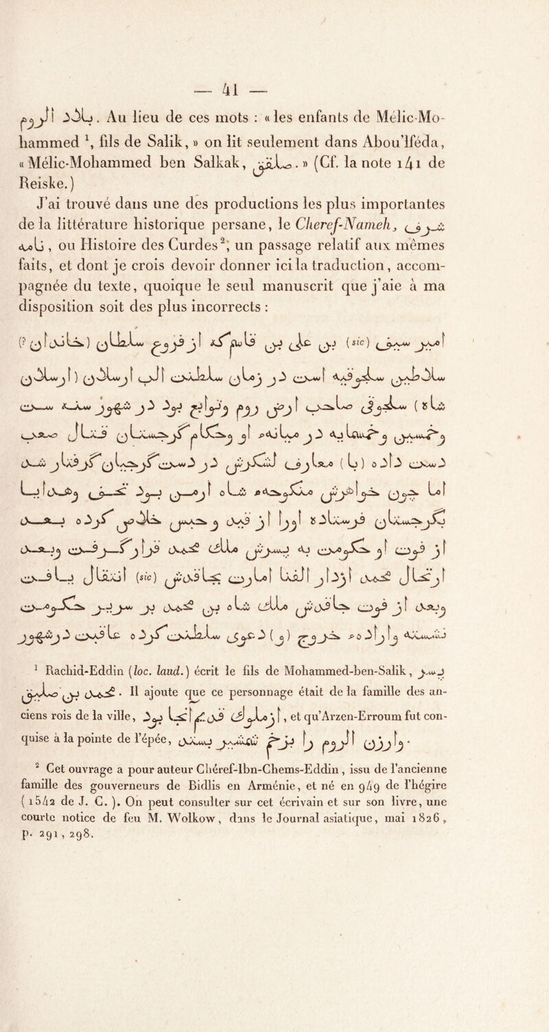 çûjjj)I 3AL. Au lieu de ces mots : «les enfants de Mélic-Mo- hammed \ fils de Salik, » on lit seulement dans Abou’iféda, « Mélic-Mohammed ben Salkak, gjbU,.» (Cf. la note i4i de Reiske. ) J’ai trouvé dans une des productions les plus importantes delà littérature historique persane, le Chercf-Nameh «u>li , ou Histoire des Curdes2, un passage relatif aux mêmes faits, et dont je crois devoir donner ici la traduction, accom- pagnée du texte, quoique le seul manuscrit que j’aie à ma disposition soit des plus incorrects : * (?(jîjCÜs>.) yj (Jx: (j.J {sic) yy»' y f ) >^Lw^ [ t ^ yJ f o>*xi2..éw j 3 c Vw | <Va3^.aI?ALw o—**> J ^ î o^L*? L& -J 1_a_9 y jû ^ f P<^J LvO ^ 3 J Lciu^>’^ y 3—w y ^a3j.5^ y [yz*yf*;•• Vw 3 J.3 ( L) ) o3Î 3 3 U! cN—^ 3^—J 0.—-o^ f o l_3î fi4^,^jCaaî Ij>3* Lo î 3—Sfc—J o 3j.^ ^ 3-x9 Jj [ î 55 3Lc**j3 Laav^»-j 3—*• <o—3^j—!^j3 3x^ (3Léo a.j o-70cS*-L. j f *<( f o—3l-J (jLa.Ajî (sîc) ^33 Ls: <oj^t LiJi jf3y 3.^ o*-^—y. 3-6-^>* q-j 0 Lxi Cil-éo 33 o)^3 [ 3su^ 0x3 Lfi 0 2>y^1 • • 3 ( ^ yàia. fi Ci 3 îjj 1 Racliid-Eddin (/oc. laud.) écrit le fils de Moliammed-ben-Salik, j..«o jjpJLo 3-6.^ • 11 ajoute que ce personnage était de la famille des an- ciens rois de la ville, 3^_> [ ^33 [, et qu’Arzen-Erroum fut qinse à la pointe de lepee, 3a^o y^^jBuJ ^yj ^y con- 2 Cet ouvrage a pour auteur Chéref-lbn-Chems-Eddin , issu de l’ancienne famille des gouverneurs de Bidlis en Arménie, et né en 949 de l’hégire ( i54a de J. C. ). On peut consulter sur cet écrivain et sur son livre, une courte notice de feu M. Wolkow, dans le Journal asiatique, mai 1826, p. 291 , 298.