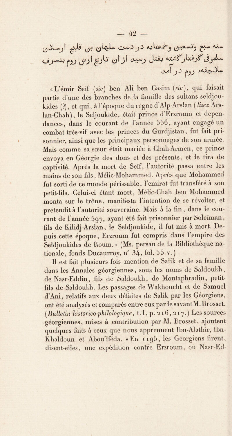 \ — 42 <j>j^çv j*y ' u (J \J (•• \y \y “ — - jpj I j£j Ë> 0^3^ ü'^y**-} à ajIou^j ^y/vSl_wJ^ ^eA*v ‘Vuv 3Ü LcSj-S^ (J t>»/o[^j3 jOj^) ,P<Üi2*3L « L’émir Seïf ( sic) ben Ali ben Casirn (sic), qui faisait partie d’une des branches de Ja famille des sultans seîdjou- kides (?), et qui, à l’époque du règne d’Alp-Arslan ( lisez Ars- lan-Chah), le Seljoukide, était prince d’Ërzroum et dépen- dances, dans le courant de l’année 556, ayant engagé un combat très-vif avec les princes du Gurdjistan, fut fait pri- sonnier, ainsi que les principaux personnages de son armée. Mais comme sa sœur était mariée à Chah-Armen, ce prince envoya en Géorgie des dons et des présents, et le tira de captivité. Après la mort de Seïf, l’autorité passa entre les mains de son fils, Mélic-Mohammed. Après que Mohammed fut sorti de ce monde périssable, l’émirat fut transféré à son petit-fils. Celui-ci étant mort, Mélic-Chali ben Mohammed monta sur le trône, manifesta l’intention de se révolter, et prétendit à l’autorité souveraine. Mais à la fin, dans le cou- rant de l’année 597, ayant été fait prisonnier par Soleïman, fils de Rilidj-Arslan, le Seldjoukide, il fut mis à mort. De- puis cette époque, Erzroum fut compris dans l’empire des Seldjoukides de Roum. » (Ms. persan de la Bibliothèque na- tionale, fonds Ducaurroy, n° 34, fol. 55 v. ) Il est fait plusieurs fois mention de Salik et de sa famille dans les Annales géorgiennes, sous les noms de Saldoukh, de Nasr-Eddin, fils de Saldoukh, de Moutaphradin, petit- fils de Saldoukh. Les passages de Wakhoucht et de Samuel d’Ani, relatifs aux deux défaites de Salik par les Géorgiens, ont été analysés et comparés entre eux par le savant M.Brosset. (Bulletin historico-philologique, 1.1, p. 216,217.) Les sources géorgiennes, mises à contribution par M. Brosset, ajoutent quelques faits à ceux que nous apprennent Ibn-Alatliir, Ibn- Rhaldoun et Abou’lféda. «En 1195, les Géorgiens firent, disent-elles, une expédition contre Erzroum, où Nasr-Ed-
