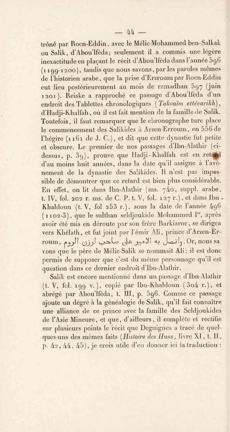 trôné par Rocn-Eddin, avec le Mélic-Mohammed-ben-Salkak ou Salik, d’Abou’lféda; seulement il a commis une légère inexactitude en plaçant le récit d’Aboulféda dans l’année 596 (1199-1200), tandis que nous savons, par les paroles mêmes de l’historien arabe, que la prise d’Erzroum par Rocn-Eddin eut lieu postérieurement au mois de ramadhan 597 (juin 1201). Reiske a rapproché ce passage d’Abou’lféda d un endroit des Tablettes chronologiques ( Takouïm ettêvarikh), d’Hadji-Khalfah, où il est fait mention de la famille de Salik. Toutefois, il faut remarquer que le clironographe turc place le commencement des Salikides a Arzen-Erroum, en 556 de l’hégire (1161 de J. G.), et dit que cette dynastie fut petite et obscure. Le premier de nos passages d’Ibn-Alatliir (ci- dessus, p. 3q), prouve que Hadji-Khalfah est en retard d’au moins huit années, dans la date qu il assigne a 1 avè- nement de la dynastie des Salikides. Il n est pas impos- sible de démontrer que ce retard est bien plus considérable. En effet, on lit dans Ibn-Alatbir (ms. y4o, suppl. arabe, t. IV, fol. 202 r. ms. de C. P. t. V, fol. 127 r.), et dans Ibn - Khaldoun (t. V, fol 253 r.), sous la date de l’année 496 ( 1 l02-3 ), que le sulthan seldjoukide Mohammed Ier, après avoir été mis en déroute par son frère Barkiaroc, se dirigea vers Khélath, et fut joint par l’émir Ali, prince d’Arzen-Er- rourn, (jjji jvv.o^f JwaA'. Or, nous sa vons que le père de Mélic-Salik se nommait Ali; il est donc permis de supposer que c’est du même personnage qu’il est question dans ce dernier endroit d’Ibn-Alathir. Salik est encore mentionné dans un passage d’Ibn-Alathir (t. V, fol. 199 v.), copié par Ibn-Khaldoun (3o4 r.), et abrégé par Abou’lféda, t. III, p. 596. Comme ce passage ajoute un dégré à la généalogie de Salik, qu’il fait connaître une alliance de ce prince avec la famille des Seldjoukicles de l’Asie Mineure, et que, d’ailleurs, il complète et rectifie sur plusieurs points le récit que Deguignes a tracé de quel- ques-uns des memes faits (Histoire des Hans, livre XI, t. II, p. 42,44, 45), je crois utile d’en donner ici ia traduction :