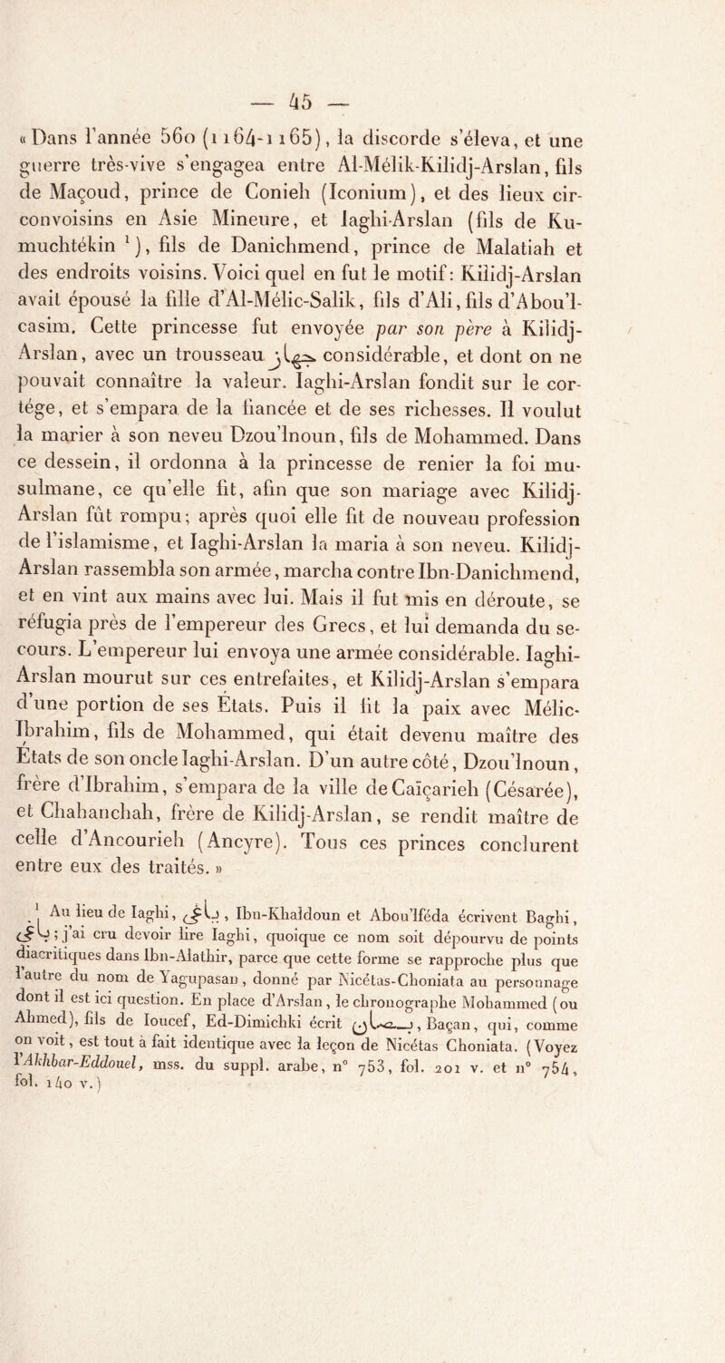 «Dans l’année 56o (1 i64-i i65), la discorde s’éleva, et une guerre très-vive s’engagea entre Al-Mélik-Kilidj-Arslan, fds de Maçoud, prince de Conieh (Iconium), et des lieux cir- convoisins en Asie Mineure, et laghi-Arslan (fds de Ku- muchtékin *), fds de Danichmencl, prince de Malatiah et des endroits voisins. Voici quel en fut le motif: Kilidj-Arslan avait épousé la fdle d’Al-Mélic-Salik, fds d’Ali, fds d’Abou’l- casim. Cette princesse fut envoyée par son père à Kilidj- Arslan, avec un trousseau considérable, et dont on ne pouvait connaître 3a valeur. laghi-Arslan fondit sur le cor- tège, et s’empara de la fiancée et de ses richesses. Il voulut la marier à son neveu Dzou’lnoun, fds de Mohammed. Dans ce dessein, il ordonna à la princesse de renier la foi mu- sulmane, ce qu’elle fit, afin que son mariage avec Kilidj- Arslan fût rompu; après quoi elle fit de nouveau profession de l’islamisme, et laghi-Arslan la maria à son neveu. Kilidj- Arslan rassembla son armée, marcha contre Ibn-Danichmcnd, et en vint aux mains avec lui. Mais il fut mis en déroute, se réfugia près de 1 empereur des Grecs, et lui demanda du se- cours. L’empereur lui envoya une armée considérable. laghi- Arslan mourut sur ces entrefaites, et Kilidj-Arslan s’empara d une portion de ses États. Puis il lit la paix avec Mélic- Ibrahim, fds de Mohammed, qui était devenu maître des Etats de son oncle laghi-Arslan. D’un autre côté, Dzou’lnoun, frère d’ibrahim, s’empara de la ville deCaïçarieh (Césarée), et Chahanchah, frère de Kilidj-Arslan, se rendit maître de celle d’Ancourieh (Ancyre). Tous ces princes conclurent entre eux des traités. » . | lieu de Iaghi, <^1.), Ibu-Kliaîdoun et Abou’lféda écrivent Baghi, G; j’ai cru devoir lire Iaghi, quoique ce nom soit dépourvu de points diaci niques dans Ibn-Alathir, parce que cette forme se rapproche plus que 1 autre du nom de Yagupasau, donné par Nicétas-Choniata au personnage dont il est ici question. En place d’Arslan , le chronographe Mohammed (ou Ahmed), fils de loucef, Ed-Dimichki écrit —j,Baçan, qui, comme on voit, est tout à fait identique avec la leçon de Nicétas Choniata. (Voyez 1 Ahhbar-Eddouel, mss. du suppl. arabe, n° 753, fol. 201 v. et n° 754, fol. 14o v. )