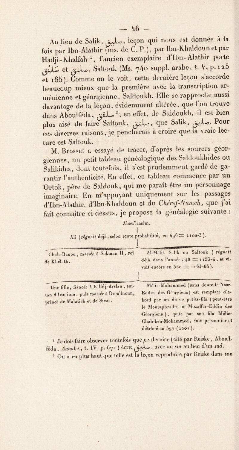 Au lieu de Salik, ^JU, leçon qui nous est donnée à la fois par Ibn-Alathir (ms. de C. P.), parIbn-Khaldounet par Hadji-Rhalfah \ l’ancien exemplaire d’Ibn-Alathir porte et ^JL, Saltouk (Ms. 740 suppl. arabe, t. V, p.i25 et 185). Gomme on le voit, cette dernière leçon s’accorde beaucoup mieux que la première avec la transcription ar- ménienne et géorgienne, Saldoukh. Elle se rapproche aussi davantage de la leçon, évidemment altérée, que 1 on trouve dans Aboulféda, ^.L,1 2; en effet, de Saldoukh, il est bien plus aisé de faire Saltouk, que Salik, Pour ces diverses raisons, je pencherais a croire que la vraie lec- ture est Saltouk. M. Brosset a essayé de tracer, d’après les sources géor- giennes, un petit tableau généalogique des Saldoukliides ou Salikides, dont toutefois, il s’est prudemment gardé de ga- rantir l’authenticité. En effet, ce tableau commence par un Grtok, père de Saldouk, qui me paraît être un personnage imaginaire. En m’appuyant uniquement sur les passages d’Ibn-Alathir, d’îbn Rhaldoun et du Cliéref-Nameh, que j’ai fait connaître ci-dessus, je propose la genealogie suivante : Abou’lcasim. Ali (régnait déjà,selon toute probabilité, en 4g6 rz 1 ioa-3 ). Chah-Banou, mariée à Sokman II, roi Aî-Méhk Salik ou Saltouk ( régnait de Khélath. déjà dans l’année 548 ~ n53*4 , et vi- vait encore en 56o ~ n64-65). Une fille , fiancée à Kilidj-Arslan , sul- Mélic-Mohammed (sans doute le Nasr- tan d’Iconium , puis mariée à Dzou’lnoun, Eddin des Géorgiens) est remplacé d’a- prince de Malatiali et de Sivas. bord par un de ses petits-fils (peut-être le Moutapbradin ou Mozaffer-Eddin des Géorgiens ) , puis par son fils Mélic- Cliab-ben-Mohammed , fait prisonnier et détrôné en 5g7 (1201 ). 1 Je dois faire observer toutefois que ce dernier (cité par Reiske, Abou’l- féda, Annales, t. IV, p. 6-71 ) écrit J J- , avec un sin au lieu d’un sad. 2 On a vu plus haut que telle est la leçon reproduite par Reiske dans son
