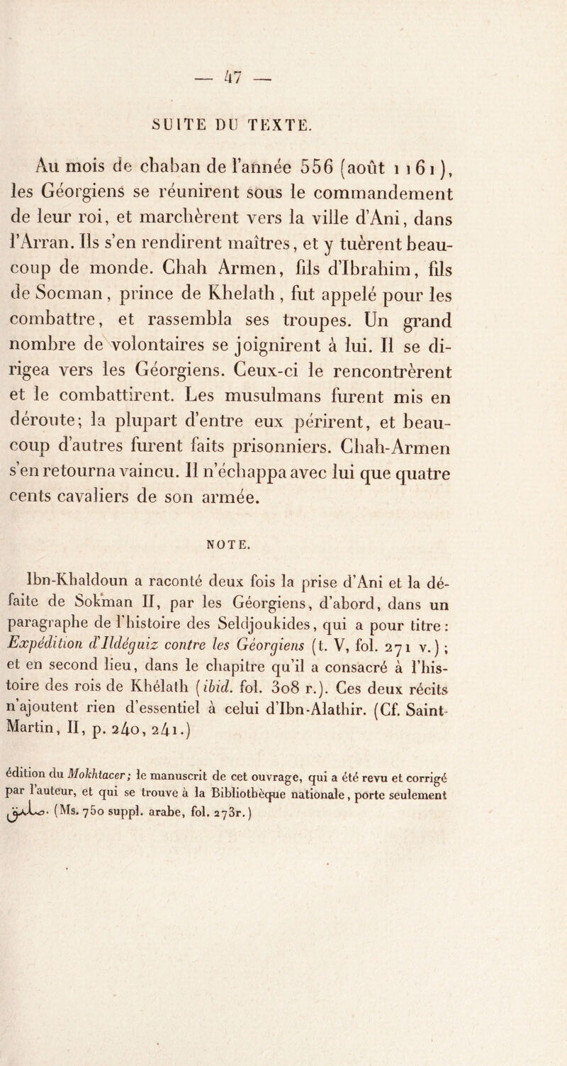 SUITE DU TEXTE. Au mois de chaban de l’année 556 (août 1 1 61 ), les Géorgiens se réunirent sous le commandement de leur roi, et marchèrent vers la ville d’Ani, dans l’Arran. Ils s’en rendirent maîtres, et y tuèrent beau- coup de monde. Chah Arrnen, fds d’ibrahim, fils de Socman , prince de Khelath , fut appelé pour les combattre, et rassembla ses troupes. Un grand nombre de volontaires se joignirent à lui. Il se di- rigea vers les Géorgiens. Ceux-ci le rencontrèrent et le combattirent. Les musulmans furent mis en déroute; la plupart d’entre eux périrent, et beau- coup d’autres furent faits prisonniers. Chah-Armen s’en retourna vaincu. Il n’échappa avec lui que quatre cents cavaliers de son armée. NOTE. Ibn-Khaldoun a raconté deux fois la prise d’Ani et la dé- faite de Soléman II, par les Géorgiens, d’abord, dans un paragraphe de l’histoire des Seldjoukides, qui a pour titre: Expédition d'Ildéguiz contre les Géorgiens (t. V, fol. 271 v.) ; et en second lieu, dans le chapitre qu’il a consacré à l’his- toire des rois de Khélath (ibid. fol. 3o8 r.). Ces deux récits n’ajoutent rien d’essentiel à celui d’Ibn-Alathir. (Cf. Saint- Martin, II, p. 240, 241 • ) édition du Mokhtacer ; le manuscrit de cet ouvrage, qui a été revu et corrigé par 1 auteur, et qui se trouve à la Bibliothèque nationale, porte seulement PpAo. (Ms. 75o suppl. arabe, fol. 273r.)