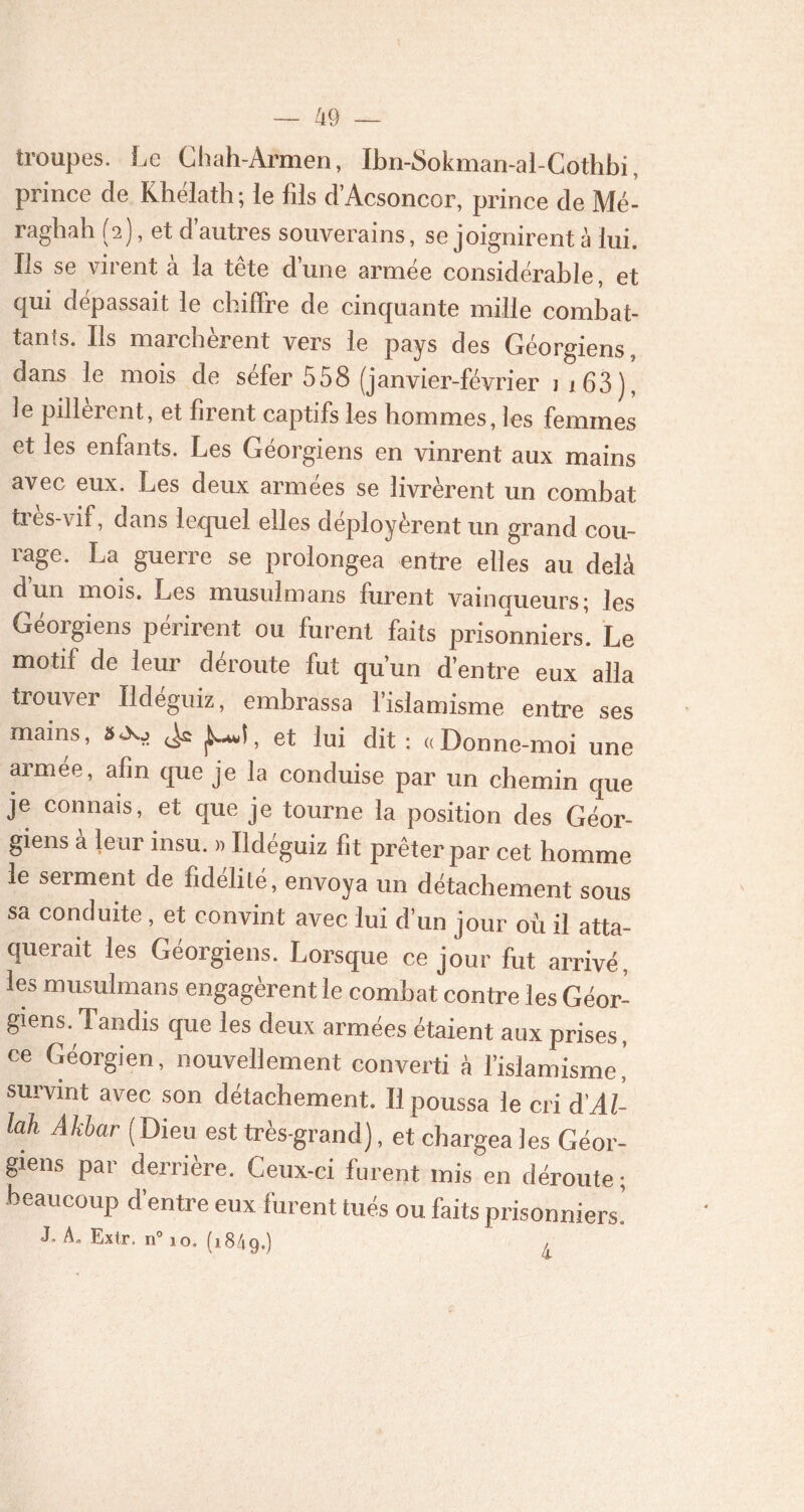 troupes. Le Chah-Armen, Ibn-Sokman-al-Cothbi, prince de Khélath; le fils d’Acsoncor, prince de Mé- raghah (2), et d’autres souverains, se joignirent à lui. Ils se virent a la tete d une armée considérable, et qui dépassait le chiffre de cinquante mille combat- tants. Ils marchèrent vers le pays des Géorgiens, dans le mois de séfer 558 (janvier-février ii63), le pillèrent, et firent captifs les hommes, les femmes et les enfants. Les Géorgiens en vinrent aux mains avec eux. Les deux armées se livrèrent un combat très-vif, dans lequel elles déployèrent un grand cou- rage. La guerre se prolongea entre elles au delà d un mois. Les musulmans furent vainqueurs; les Géorgiens périrent ou furent faits prisonniers. Le motif de leur déroute fut qu’un d’entre eux alla trouver Ildeguiz, embrassa l’islamisme entre ses mains, #Os> jUI, et lui dit : «Donne-moi une armée, afin que je la conduise par un chemin que je connais, et que je tourne la position des Géor- giens à leur insu. » Ildéguiz fit prêter par cet homme le serment de fidélité, envoya un détachement sous sa conduite, et convint avec lui d’un jour où il atta- querait les Géorgiens. Lorsque ce jour fut arrivé, les musulmans engagèrent le combat contre les Géor- giens. Tandis que les deux armées étaient aux prises, ce Géorgien, nouvellement converti à l’islamisme' survint avec son détachement. Il poussa le cri d'Al- lah Akhar ( Dieu est très-grand), et chargea les Géor- giens par derrière. Ceux-ci furent mis en déroute ; beaucoup d’entre eux furent tués ou faits prisonniers! J. A. Extr. n° 10. (1849.) /