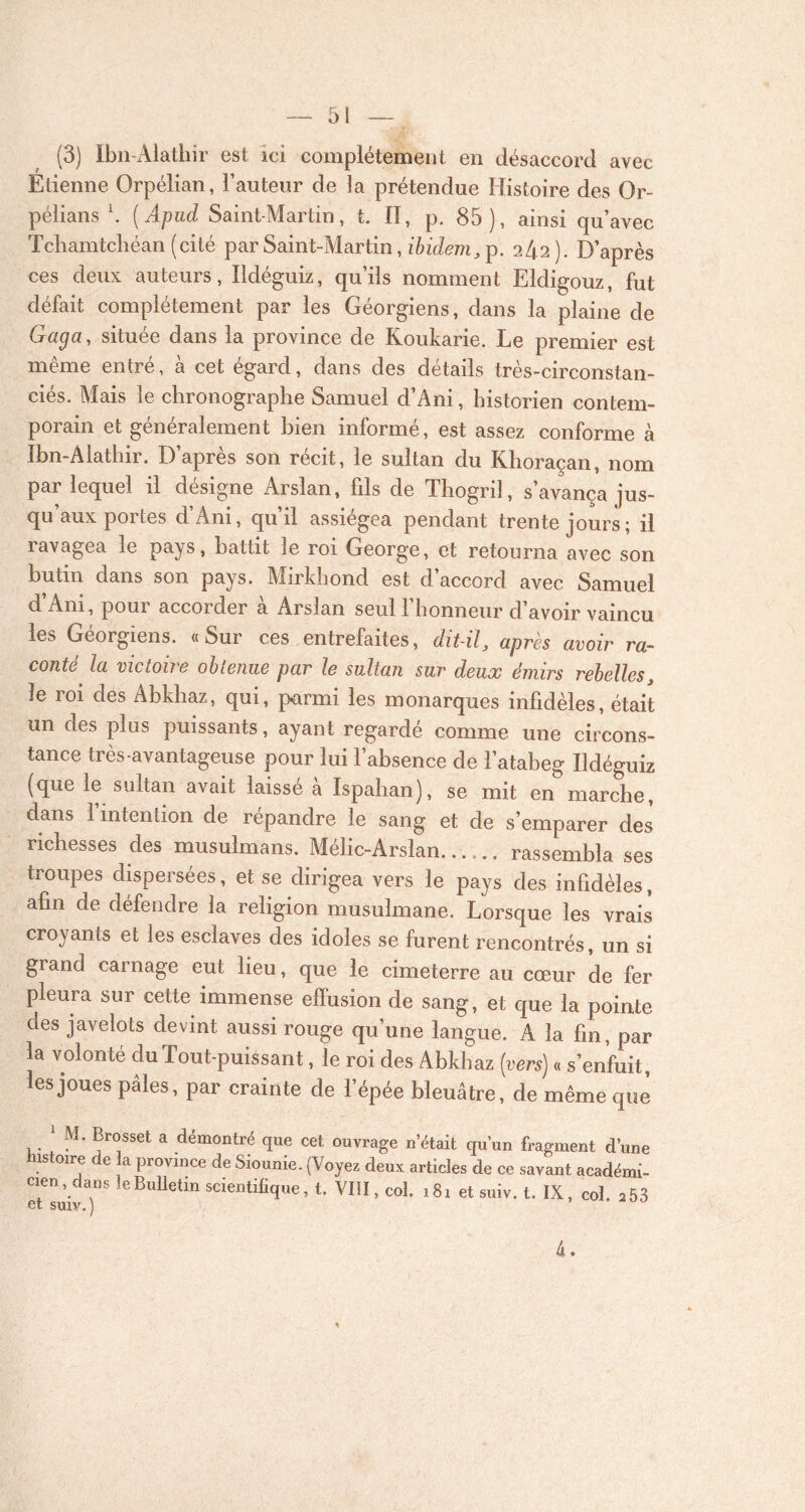(3) Ibn-Alathir est ici complètement en désaccord avec Étienne Orpélian, l’auteur de ]a prétendue Histoire des Or- pélians \ ( Apucl Saint-Martin, t. II, p. 85 ), ainsi qu’avec Tcliamtcliéan (cité par Saint-Martin, ibidem, p. 242). D’après ces deux auteurs, Ildéguiz, qu’ils nomment Eldigouz, fut défait complètement par les Géorgiens, dans la plaine de Gaga, située dans la province de Roukarie. Le premier est même entré, à cet égard, dans des détails très-circonstan- ciés. Mais le chronographe Samuel d’Ani, historien contem- porain et généralement bien informé, est assez conforme à Ibn-Alathir. D’après son récit, le sultan du Khoraçan, nom par lequel il désigne Arslan, fils de Thogril, s’avança jus- qu’aux portes d’Ani, qu’il assiégea pendant trente jours; il îavagea le pays, battit le roi George, et retourna avec son butin dans son pays. Mirldiond est d’accord avec Samuel d’Ani, pour accorder à Arslan seul l’honneur d’avoir vaincu les Géorgiens. «Sur ces entrefaites, dit-il, après avoir ra- conté la victoire obtenue par le sultan sur deux émirs rebelles, le roi des Abkhaz, qui, parmi les monarques infidèles, était un des plus puissants, ayant regardé comme une circons- tance très avantageuse pour lui l’absence de l’atabeg Ildéguiz (que le sultan avait laisse a Ispahan), se mit en marche, dans 1 intention de répandre le sang et de s’emparer des richesses des musulmans. Mélic-Arslan rassembla ses troupes dispersées, et se dirigea vers le pays des infidèles, afin de défendre la religion musulmane. Lorsque les vrais croyants et les esclaves des idoles se furent rencontrés, un si giand carnage eut lieu, que le cimeterre au cœur de fer pleura sur cette immense effusion de sang, et que la pointe des javelots devint aussi rouge qu’une langue. A la fin, par la volonté du Tout-puissant, le roi des Abkhaz (vers) « s’enfuit, les joues pâles, par crainte de l’épée bleuâtre, de même que * M. Brosset a démontré que cet ouvrage n était qu’un fragment d’une istoire de la province de Siounie. (Voyez deux articles de ce savant académi- cien , dans le Bulletin scientifique, t. VIII, col. 181 et suiv. t. IX, col. a 53 et suiv.) 4.