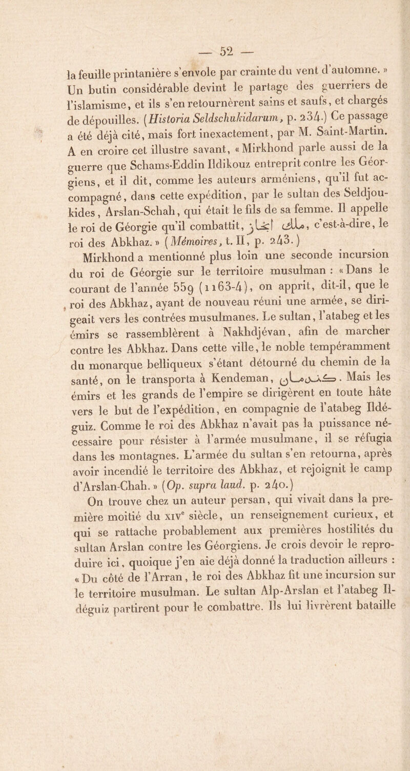 la feuille printanière s'envole par crainte du vent d’automne. » Un butin considérable devint le partage des guerriers de l’islamisme, et iis s’en retournèrent sains et saufs, et chargés de dépouilles. (Historia Seldschukidarum, p. 234-) Ce passage a été déjà cité, mais fort inexactement, par M. Saint-Martin. A en croire cet illustre savant, «Mirkhond parle aussi de la guerre que Schams-Eddin Ildikouz entreprit contre les Géor- giens, et il dit, comme les auteurs arméniens, qu’il fut ac- compagné, dans cette expédition, par le sultan des Seldjou- kides, Arslan-Schah, qui était le fils de sa femme. Il appelle le roi de Géorgie qu’il combattit, cüll-o, c est-a-dire, le roi des Abkhaz. » (Mémoires, t. II, p. 2 43.) Mirkhond a mentionné plus loin une seconde incursion du roi de Géorgie sur le territoire musulman : « Dans le courant de l’année 55q (n63-4), on apprit, dit-il, que le t roi des Abkhaz, ayant de nouveau réuni une armée, se diri- geait vers les contrées musulmanes. Le sultan, l’atabeg et les émirs se rassemblèrent à Nakhdjévan, afin de marcher contre les Abkhaz. Dans cette ville, le noble tempéramment du monarque belliqueux s’étant détourné du chemin de la santé, on le transporta à Kendeman, • Mais les émirs et les grands de l’empire se dirigèrent en toute hâte vers le but de l’expédition, en compagnie de l’atabeg Ildé- guiz. Comme le roi des Abkhaz n’avait pas la puissance né- cessaire pour résister à l’armée musulmane, il se réfugia dans les montagnes. L’armée du sultan s’en retourna, après avoir incendié le territoire des Abkhaz, et rejoignit le camp d’Arslan-Chah. » (Op. supra laud. p. 2 4o.) On trouve chez un auteur persan, qui vivait dans la pre- mière moitié du xive siècle, un renseignement curieux, et qui se rattache probablement aux premières hostilités du sultan Arslan contre les Géorgiens. Je crois devoir le repro- duire ici, quoique j’en aie déjà donné la traduction ailleurs : « Du côté de l’Arran, le roi des Abkhaz fit une incursion sur le territoire musulman. Le sultan Alp-Arslan et l’atabeg II- déguiz partirent pour le combattre. Ils lui livrèrent bataille