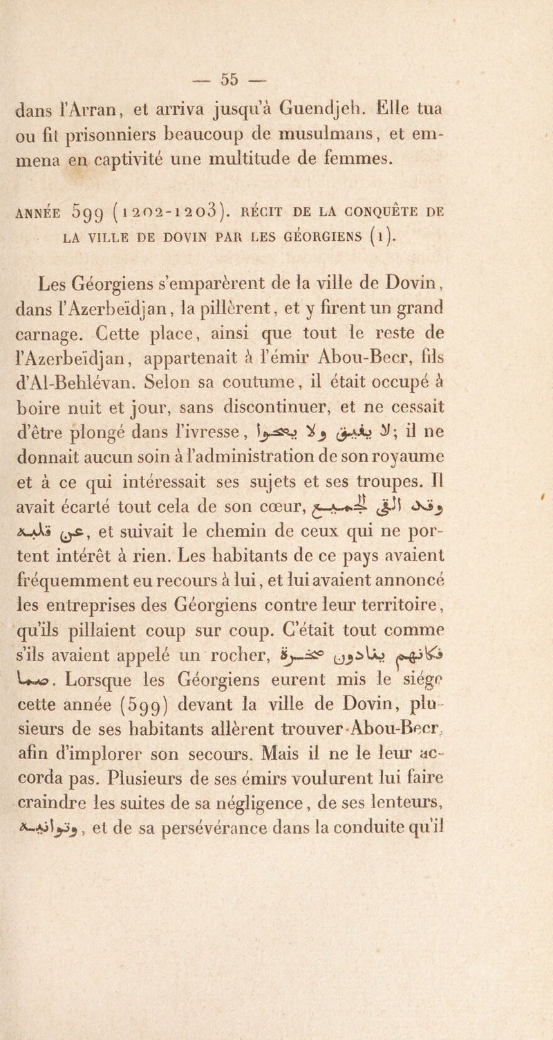 dans l’Arran, et arriva jusqu’à Guendjeh. Elle tua ou fit prisonniers beaucoup de musulmans, et em- mena en captivité une multitude de femmes. ANNÉE 599 ( 1 202-12 o3 ). RÉCIT DE LA CONQUETE DE LA VILLE DE DOVIN PAR LES GÉORGIENS (l). Les Géorgiens s’emparèrent de la ville de Dovin, dans l’Azerbeïdjan, la pillèrent, et y firent un grand carnage. Cette place, ainsi que tout le reste de l’Azerbeïdjan, appartenait à l’émir Abou-Becr, fils d’Al-Behlévan. Selon sa coutume, il était occupé à boire nuit et jour, sans discontinuer, et ne cessait d’être plongé dans l’ivresse, ^ il ne donnait aucun soin à l’administration de son royaume et à ce qui intéressait ses sujets et ses troupes. Il avait écarté tout cela de son cœur, Jjüî et suivait le chemin de ceux qui ne por- tent intérêt à rien. Les habitants de ce pays avaient fréquemment eu recours à lui, et lui avaient annoncé les entreprises des Géorgiens contre leur territoire, qu’ils pillaient coup sur coup. C’était tout comme s’ils avaient appelé un rocher, U.*?. Lorsque les Géorgiens eurent mis le siège cette année (599) devant la ville de Dovin, plu- sieurs de ses habitants allèrent trouver Abou-Becr afin d’implorer son secours. Mais il ne le leur ac~ corda pas. Plusieurs de ses émirs voulurent lui faire craindre les suites de sa négligence, de ses lenteurs, , et de sa persévérance dans la conduite qu’il