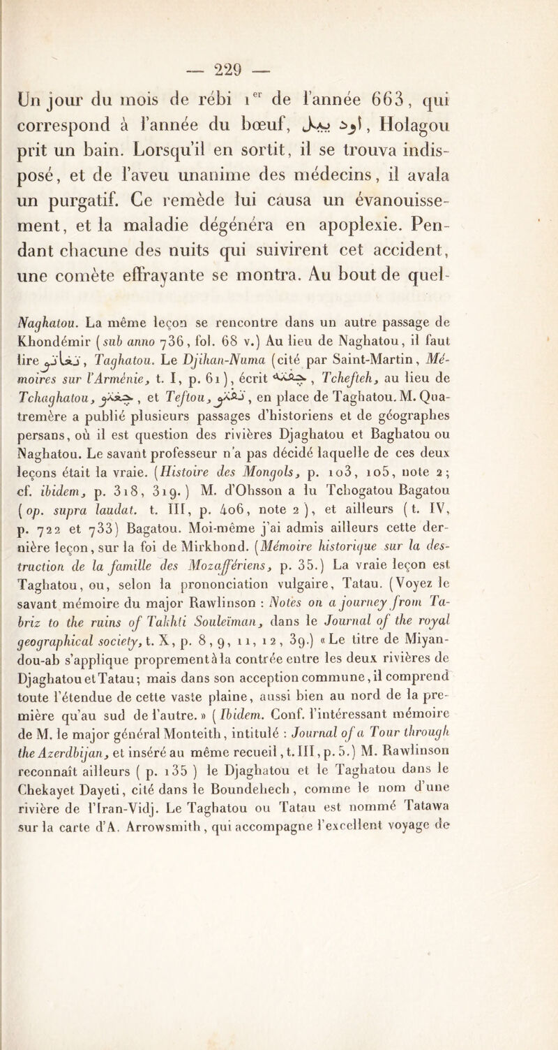 Un jour clu mois de rébi ier de l’année 663, qui correspond à l’année du bœuf, , Holagou prit un bain. Lorsqu’il en sortit, il se trouva indis- posé, et de l’aveu unanime des médecins, il avala un purgatif. Ce remède lui causa un évanouisse- ment, et la maladie dégénéra en apoplexie. Pen- dant chacune des nuits qui suivirent cet accident, une comète effrayante se montra. Au bout de quel- Naghatou. La même leçon se rencontre dans un autre passage de Khondémir (sub anno 786, fol. 68 v.) Au lieu de Naghatou, il laut lirej-jbo , Taghatou. Le Djihan-Numa (cité par Saint-Martin, Mé- moires sur l’Arménie, t. I, p. 61 ), écrit , Tchefteh, au lieu de Tchaghatou, jXsus., et Teftou,j&&J, en place de Taghatou. M. Qua- tremère a publié plusieurs passages d’historiens et de géographes persans, où il est question des rivières Djaghatou et Baghatou ou Naghatou. Le savant professeur n’a pas décidé laquelle de ces deux leçons était la vraie. (Histoire des Mongols, p. io3, io5, note 2; cf. ibidem, p. 318, 319. ) M. d’Ohsson a lu Tchogatou Bagatou ( op. supra laudat. t. III, p. 4o6, note 2 ), et ailleurs ( t. IV, p. 722 et 733) Bagatou. Moi-même j’ai admis ailleurs cette der- nière leçon, sur la foi de Mirkhond. (Mémoire historigue sur la des- truction de la famille des Mozajfériens, p. 35.) La vraie leçon est Taghatou, ou, selon la prononciation vulgaire, Tatau. (Voyez le savant mémoire du major Rawlinson : Notes on a journey front Ta- briz to the ruins of Takhti Souleïman, dans le Journal of the royal geographical society, t. X, p. 8,9, 11, 12, 39.) « Le titre de Miyan- dou-ab s’applique proprement à la contrée entre les deux rivières de Djaghatou et Tatau; mais dans son acception commune, il comprend toute l’étendue de cette vaste plaine, aussi bien au nord de la pre- mière qu’au sud de l’autre. » ( Ibidem. Conf. l’intéressant mémoire de M. le major général Monteith, intitulé : Journal of a Tour tbrougli the Azerdbijan, et inséré au même recueil, t. III, p. 5.) M. Rawlinson reconnaît ailleurs ( p. 135 ) le Djaghatou et le Taghatou dans le Chekayet Dayeti, cité dans le Boundehech , comme le nom dune rivière de l’Iran-Vidj. Le Taghatou ou Tatau est nommé Tatawa sur la carte d’A. Arrowsmith , qui accompagne l’excellent voyage de