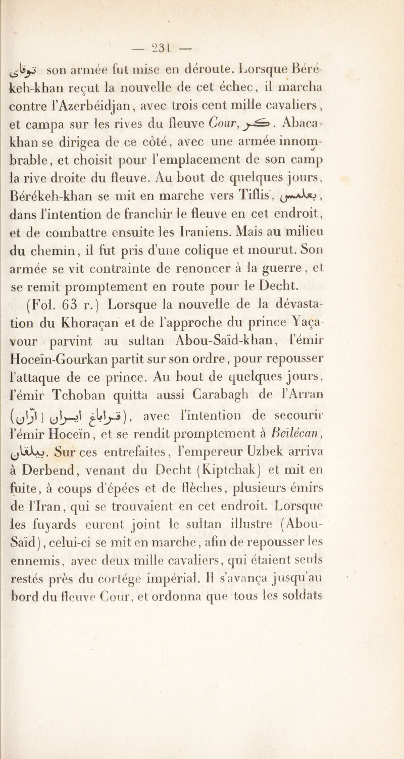 son année fut mise en déroute. Lorsque Béré keh-khan reçut la nouvelle de cet échec, il marcha contre l’Azerbéidjan, avec trois cent mille cavaliers, et campa sur les rives du lleuve Cour, . Abaca* khan se dirigea de ce côté, avec une armée innom- brable, et choisit pour l’emplacement de son camp la rive droite du lleuve. Au bout de quelques jours, Bérékeb-kban se mit en marche vers Tiflis, , dans l’intention de franchir le fleuve en cet endroit, et de combattre ensuite les Iraniens. Mais au milieu du chemin, il fut pris d’une colique et mourut. Son armée se vit contrainte de renoncer à la guerre, et se remit promptement en route pour le Decht. (Fol. 63 r.) Lorsque la nouvelle de la dévasta- tion du Khoraçan et de l’approche du prince Yaça- vour parvint au sultan Abou-Saïd-khan, l’émir Hoceïn-Gourkan partit sur son ordre, pour repousser l’attaque de ce prince. Au bout de quelques jours, l’émir Tchoban quitta aussi Carabagh de l’Arran (ub* 1 ub-iï avec l’intention de secourir l’émir Hoceïn, et se rendit promptement à Beïléccin, ^ULo. Sur ces entrefaites, l’empereur Uzbek arriva à Derbend, venant du Decht (Kiptchak) et mit en fuite, à coups d’épées et de flèches, plusieurs émirs de l’Iran, qui se trouvaient en cet endroit. Lorsque les fuyards eurent joint le sultan illustre (Abou- Said), celui-ci se mit en marche, afin de repousser les ennemis, avec deux mille cavaliers, qui étaient seuls restés près du cortège impérial. Il s’avança jusqu au bord du lleuve Cour, et ordonna que tous les soldats