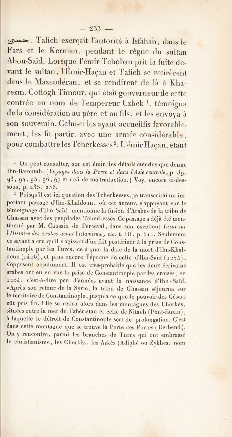 Talich exerçait l’autorité à Isfahan, dans le Fars et le Kerman, pendant le règne du sultan Abou-Saïd. Lorsque l’émir Tchoban prit la fuite de- vant le sultan, l’Émir-Haçan et Talich se retirèrent dans le Mazendéran, et se rendirent de là à Kha- rezm. Cotlogh-Timour, qui était gouverneur de cette contrée au nom de l’empereur Uzbek L témoigna delà considération au père et au fils, et les envoya à son souverain. Celui-ci les ayant accueillis favorable- ment, les fit partir, avec une armée considérable, pour combattre iesTcherkesses2. L’émirHaçan, étant 1 On peut consulter, sur cet émir, les détails étendus que donne Ibn-Batoutah. [Voyages dans la Perse et dans l Asie centrale, p. 89, 93, 94, 98, 96,97 et io3 de ma traduction. ) Voy. encore ci-des- sous, p. 235, 286. 2 Puisqu’il est ici question des Tcherkesses, je transcrirai un im- portant passage d’Ibn-Khaldoun, où cet auteur, s’appuyant sur le témoignage d’Ibn-Saïd, mentionne la fusion d’Arabes de la tribu de Ghassan avec des peuplades Tcherkesses. Ce passage a déjà été men- tionné par M. Caussin de Perceval, dans son excellent Essai sur l’Histoire des Arabes avant l’islamisme, etc. t. III, p. 5i 1. Seulement ce savant a cru qu’il s’agissait d’un fait postérieur à la prise de Cons- tantinople par les Turcs, ce à quoi la date de la mort d’Ibn-Khal- doun (14o6), et plus encore l’époque de celle d’Ibn-Saïd (1274), s opposent absolument. Il est très-probable que les deux écrivains arabes ont eu en vue la prise de Constantinople par les croisés, en 1204, c est-à-dire peu d’années avant la naissance d’Ibn-Saïd. «Apres son retour de la Syrie, la tribu de Ghassan séjourna sur le territoire de Constantinople, jusqu’à ce que le pouvoir des Césars eût pris fin. Elle se retira alors dans les montagnes des Cherkès, situées entre la mer du Tabéristan et celle de Nitacb (Pont-Euxin), à laquelle le détroit de Constantinople sert de prolongation. C’est dans cette montagne que se trouve la Porte des Portes (Derbend). On y rencontre, parmi les branches de Turcs qui ont embrassé le christianisme, les Cherkès, les Azkès (Adighé ou Zykhes, nom