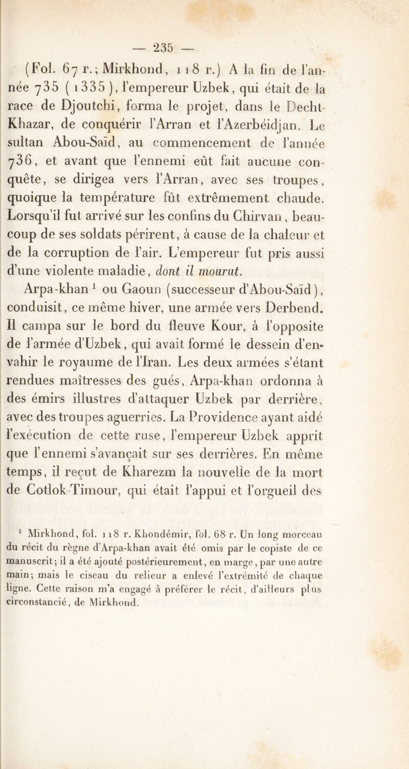 (Fol. 67 r.; Mirkhond, 1 18 r.) A la fin de l’an- née 735 ( 1 335 ), l’empereur Uzbek, qui était de la race de Djoutchi, forma le projet, dans le Decht- Khazar, de conquérir î’Arran et l’Azerbéidjan. Le sultan Abou-Saïd, au commencement de l’année 736, et avant que l’ennemi eût fait aucune con- quête, se dirigea vers l’Arran, avec ses troupes, quoique la température fût extrêmement chaude. Lorsqu’il fut arrivé sur les confins du Chirvan , beau- coup de ses soldats périrent, à cause de la chaleur et de la corruption de l’air. L’empereur fut pris aussi d’une violente maladie, dont il mourut. Arpa-khan 1 ou Gaoun (successeur d’Abou-Saïd ), conduisit, ce même hiver, une armée vers Derbend. Il campa sur le bord du fleuve Kour, à i’opposite de l’armée d’Uzbek, qui avait formé le dessein d’en- vahir le royaume de l’Iran. Les deux armées s’étant rendues maîtresses des gués, Arpa-khan ordonna à des émirs illustres d’attaquer Uzbek par derrière, avec des troupes aguerries. La Providence ayant aidé l’exécution de cette ruse, l’empereur Uzbek apprit que l’ennemi s’avançait sur ses derrières. En même temps, il reçut de Kharezm la nouvelle de la mort de Cotlok Timour, qui était l’appui et l’orgueil des 1 Mirkhond, fol. 118 r. Khondémir, fol. 68 r. Un long morceau du récit du règne d’Arpa-khan avait été omis par le copiste de ce manuscrit; il a été ajouté postérieurement, en marge, par une autre main; mais le ciseau du relieur a enlevé l’extrémité de chaque ligne. Cette raison m’a engagé à préférer le récit, d’ailleurs plus circonstancié, de Mirkhond.