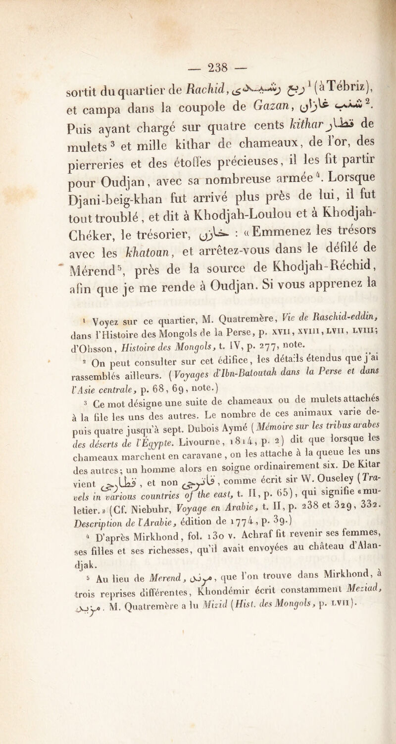 sortit du quartier de Rachid, £01 (àTébriz), et campa dans la coupole de Gazan, (jîj^ ^^2* Puis ayant chargé sur quatre cents kithar jUaà de mulets3 et mille kithar de chameaux, de i’or, des pierreries et des étoiles précieuses, il les fit partir pour Oudjan, avec sa nombreuse armée4. Lorsque Djani-beig-khan fut arrivé plus près de lui, il fut tout troublé , et dit à Khodjah-Loulou et à Khodjah- Chéker, le trésorier, : «Emmenez les trésois avec les khatoan, et arrêtez-vous dans le défilé de Mérend5, près de la source de Khodjah-Réchid, afin que je me rende à Oudjan. Si vous apprenez la 1 Voyez sur ce quartier, M. Quatremère, Vie de Raschd-eddin, clans l’Histoire des Mongols de la Perse, p. xvii , xvm, lvii , lviii; d’Ohsson, Histoire des Mongols, t. SV, p. 277, note. 2 On peut consulter sur cet édifice, les détails étendus que j'ai rassemblés ailleurs. ( Voyages d’Ibn-Batoutah dans la Perse et dans l’Asie centrale, p. 68, 69, note.) 3 Ce mot désigne une suite de chameaux ou de mulets attaches à la file les uns des autres. Le nombre de ces animaux varie de- puis quatre jusqu’à sept. Dubois Aymé [Mémoire sur les tribus arabes des déserts de l’Égypte. Livourne, i8«4, p. 2) dit que lorsque les chameaux marchent en caravane , on les attache à la queue les uns des autres; un homme alors en soigne ordinairement six. De Kitar vient , et non U, comme écrit sir W. Ouseley [Tra- his in varions countries ofthe east, t. Il, p. 65), qui signifie «mu- letier.» (Cf. Niebubr, Voyage en Arabie, t. II, p. 238 et 32q, 332. Description de l'Arabie, édition de 177/i, p. 3g.) 4 D’après Mirkhond, fol. i3o v. Acliraf fit revenir ses femmes, ses filles et ses richesses, qu’il avait envoyées au chateau d Alan- djak. * & Au lieu de Merend, jJy, que l’on trouve dans Mirkhond, à trois reprises différentes, Khondémir écrit constamment Meziad, cXjy. M. Quatremère a lu Mizid (Hist. des Mongols, p. lvii).