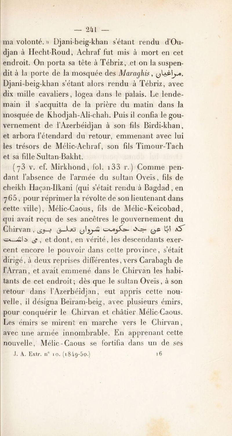 ma volonté. » Djani-beig-khan s étant rendu d’Ou- djan à Hecht-Roud, Achraf fut mis à mort en cet endroit. On porta sa tête à Tébriz, et on ia suspen- dit à la porte de la mosquée des Maraghis, Djani-beig-khan s’étant alors rendu à Tébriz, avec dix mille cavaliers, logea dans le palais. Le lende- main il s’acquitta de la prière du matin dans la mosquée de Khodjah-Ali-c.hah. Puis il confia le gou- vernement de l’Azerbéidjan à son fils Birdi-khan, et arbora l’étendard du retour, emmenant avec lui les trésors de Mélic-Achraf, son fils Timour-Tach et sa fille Sultan-Bakht. (y3 v. cf. Mirkhond, fol. 133 r. ) Gomme pen- dant l’absence de l’armée du sultan Oveïs, bis de cheikh Haçan-Ilkani (qui s’était rendu à Bagdad , en 765, pour réprimer la révolte de son lieutenant dans cette ville), Mélic-Caous, fils de Mélic-Keïcobad, qui avait reçu de ses ancêtres le gouvernement du Cnirvan , 4X^5» Lî aS^ g , et dont, en vérité, les descendants exer- cent encore le pouvoir dans cette province, s’était dirigé, à deux reprises différentes, vers Carabagh de fArran, et avait emmené dans le Chirvan les habi- tants de cet endroit; dès que le sultan Oveïs, à son retour dans l’Azerbéidjan, eut appris cette nou- velle, il désigna Beïram-beig, avec plusieurs émirs, pour conquérir le Chirvan et châtier Mélic-Caous. Les émirs se mirent en marche vers le Chirvan, avec une armée innombrable. En apprenant cette nouvelle, Mélic-Caous se fortifia dans un de ses J. A, Extr. n° 10. (184-9-5o.) 16