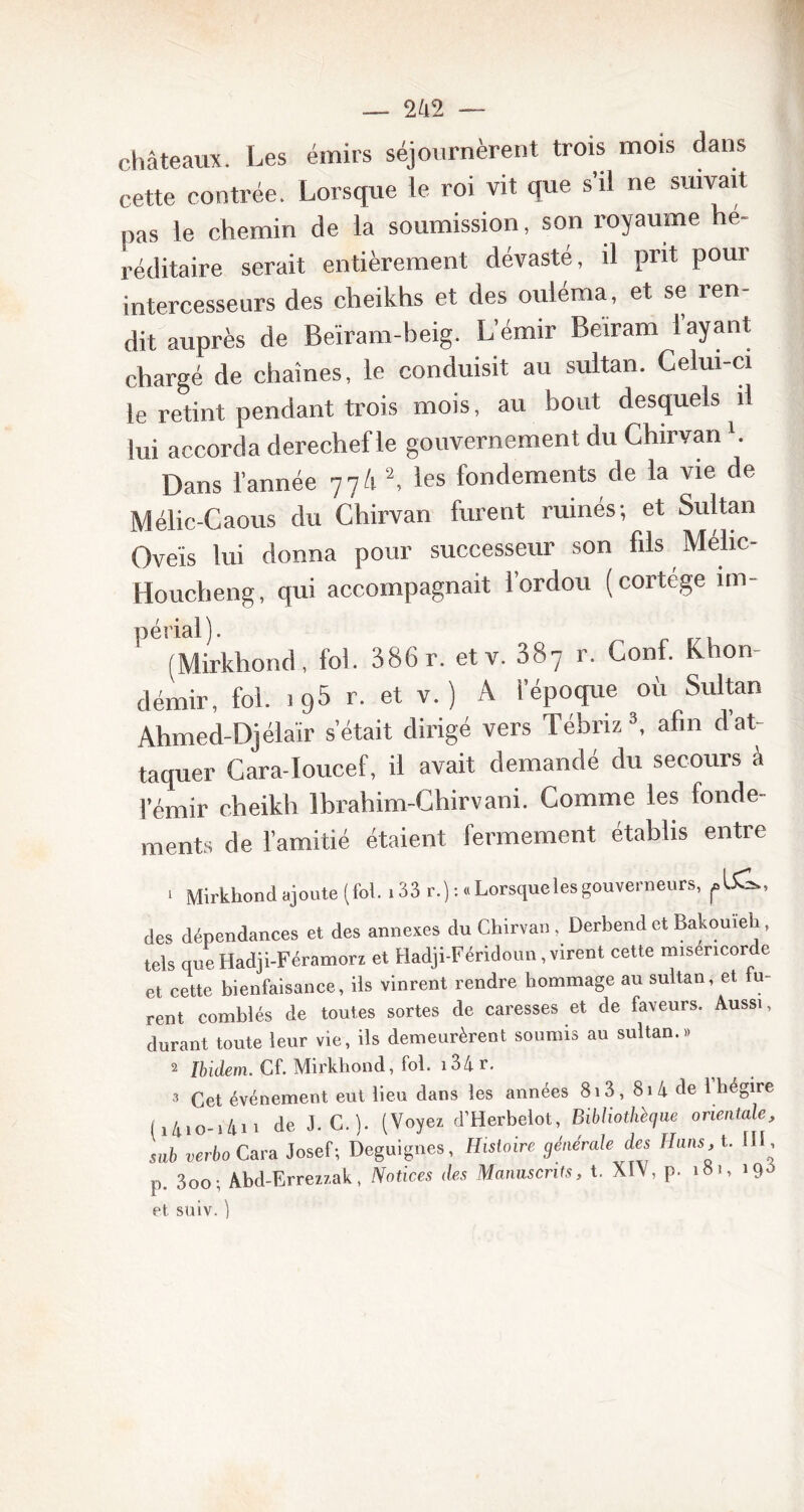 châteaux. Les émirs séjournèrent trois mois dans cette contrée. Lorsque le roi vit que s’il ne suivait nas le chemin de la soumission, son royaume hé- réditaire serait entièrement dévasté, il prit pour intercesseurs des cheikhs et des ouléma, et se ren- dit auprès de Beïram-beig. L’émir Beiram i ayant chargé de chaînes, le conduisit au sultan. Celui-ci le retint pendant trois mois, au bout desquels il lui accorda derechef le gouvernement du Chirvan b Dans l’année 77/1 2, les fondements de la vie de Mélic-Caous du Chirvan furent ruinés; et Sultan Oveis lui donna pour successeur son fils Mélic- Houcheng, qui accompagnait l’ordou (cortege un- périal). (Mirkhond, fol. 386 r. et v. 387 r. Conf. Khon- démir, fol. 195 r. et v. ) A l’époque où Sultan Ahmed-Djélaïr s’était dirigé vers Tébriz3, afin d’at- taquer Cara-Ioucef, il avait demandé du secours â l’émir cheikh Ibrahim-Chirvani. Comme les fonde- ments de l’amitié étaient fermement établis entre > Mirkhond ajoute (fol. ,33 r.) :.Lorsqueles gouverneurs, des dépendances et des annexes du Chirvan. Derbendet Bakouïeh, tels que Hadji-Féramorz et Hadji-Féridoun, virent cette miséricorde et cette bienfaisance, ils vinrent rendre hommage au sultan, et fu- rent comblés de toutes sortes de caresses et de faveurs. Aussi, durant toute leur vie, ils demeurèrent soumis au sultan.» 2 Ibidem. Cf. Mirkhond, fol. i34r. 3 Cet événement eut lieu dans les années 8i3, 8i4 de 1 hégire I 141 o-1411 de J. C.). (Voyez d’Herbelot, Bibliothèque orientale, sab verbo Cara Josef; Deguignes, Histoire générale des Hans, t. 111 ., 30o. Abd-Erreztak, Notices des Manuscrits, t. XIV, p. 181, 190 et suiv.)