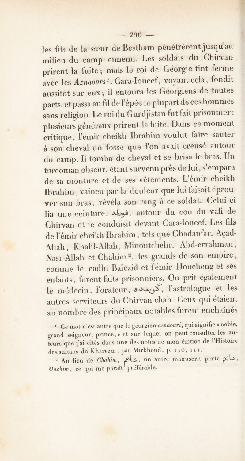 les fils de la sœur de Bestham pénétrèrent jusqu’au milieu du camp ennemi. Les soldats du Ghirvan prirent la fuite ; mais le roi de Géorgie tint ferme avec les AznaoursG Gara-Ioucef, voyant cela, fondit aussitôt sur eux; il entoura les Géorgiens de toutes parts, et passa au fil de l’épée la plupart de ces hommes sans religion. Le roi du Gurdjistan fut fait prisonnier, plusieurs généraux prirent la fuite. Dans ce moment critique, l’émir cheikh Ibrahim voulut laiie sautei à son cheval un fossé que l’on avait creusé autour du camp. Il tomba de cheval et se brisa ie bras. Un turcoman obscur, étant survenu près de lui, s empara de sa monture et de ses vêtements. L’émir cheikh Ibrahim, vaincu par la douleur que lui faisait éprou- ver son bras, révéla son rang à ce soldat. Celui-ci lia une ceinture, autour du cou du vali de Ghirvan et le conduisit devant Cara-Ioucef. Les fils de l’émir cheikh Ibrahim, tels que Ghadanfar, Açad- AHah, Khalil-Allah, Minoutchebr, Abd-errahman, Nasr-Allah et Chahim2, les grands de son empire, comme le cadhi Baiezid et i einir Houcheng et ses enfants, furent faits prisonniers. On prit également le médecin, l’orateur, 5«xâj1 astrologue et les autres serviteurs du Ghirvan-cliah. Ceux qui étaient au nombre des principaux notables furent enchaînes 1 Ce mot n’est autre que le géorgien aznaoari, qui signifie « noble, grand seigneur, prince,» et sur lequel on peut consulter les au- teurs que j’ai cités dans une des notes de mon édition de l’Histoire des sultans du Kharezm, par Mirkliond, p. no, ni. 2 Au lieu de Chahim, Æ& , un autre manuscrit porte pjU » Hachim, ce qui me paraît préférable.