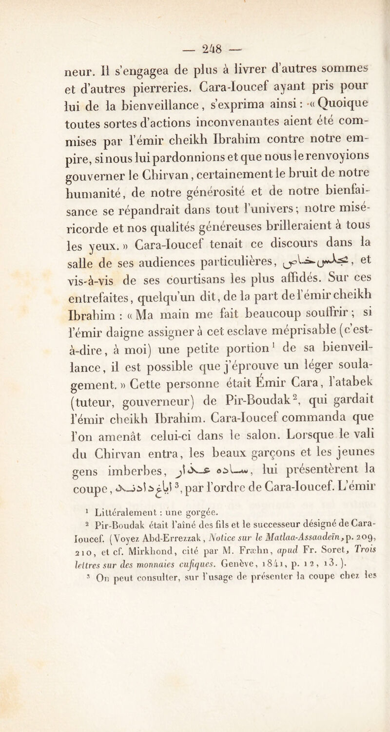 neur. ii s’engagea de plus à livrer d’autres sommes et d’autres pierreries. Cara-ïoucef ayant pris pour lui de la bienveillance , s’exprima ainsi : -« Quoique toutes sortes d’actions inconvenantes aient été com- mises par l’émir cheikh Ibrahim contre notre em- pire, si nous lui pardonnions et que nous le renvoyions gouverner le Chirvan, certainement le bruit de notre humanité, de notre générosité et de notre bienfai- sance se répandrait dans tout l’univers ; notre misé- ricorde et nos qualités généreuses brilleraient à tous les yeux. » Gara-Ioucef tenait ce discours dans la salle de ses audiences particulières, QpL=»-, et vis-à-vis de ses courtisans les plus affidés. Sur ces entrefaites, quelqu’un dit, de la part de 1 émir cheikh Ibrahim : « Ma main me fait beaucoup souffrir ; si l’émir daigne assigner à cet esclave méprisable (c est- à-dire, à moi) une petite portion 1 de sa bienveil- lance, il est possible que j’éprouve un léger soula- gement.)) Cette personne était Émir Gara, l’atabek (tuteur, gouverneur) de Pir-Boudak2, qui gardait l’émir cheikh Ibrahim. Gara-Ioucef commanda que l’on amenât celui-ci dans le salon. Lorsque le vali du Chirvan entra, les beaux garçons et les jeunes gens imberbes, oil-w, lui présentèrent, la coupe, à 3, par l’ordre de Gara-Ioucef. L’émir 1 Littéralement : une gorgée. 2 Pir Boudak était l’aîné des fils et le successeur désigné de Cara- loucef. (Voyez Abd-Errezzak , Notice sur le Matlaa-Assaadeïn,p. 209, 210, et cf. Mirkhond, cité par M. Fræhn, apud Fr. Soret, Trois lettres sur des monnaies eufiques. Genève, i8ii, p. 12, i3. ). s On peut consulter, sur l’usage de présenter la coupe chez les