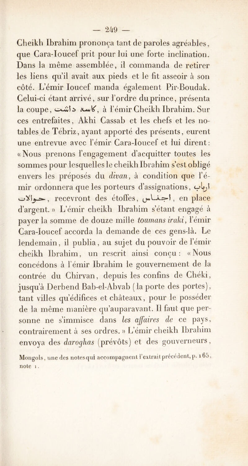 Cheikh Ibrahim prononça tant de paroles agréables, que Cara-Ioucef prit pour lui une forte inclination. Dans la même assemblée, il commanda de retirer les liens qu’il avait aux pieds et le fit asseoir à son côté. L’émir loucef manda également Pir-Boudak. Celui-ci étant arrivé, sur l’ordre du prince, présenta la coupe, à l’émir Cheikh Ibrahim. Sur ces entrefaites, Akhi Cassab et les chefs et les no- tables de Tébriz, ayant apporté des présents, eurent une entrevue avec l’émir Cara-Ioucef et lui dirent: ((Nous prenons l’engagement d’acquitter toutes les sommes pour lesquelles le cheikh Ibrahim s’est obligé envers les préposés du divan, à condition que l’é- mir ordonnera que les porteurs d’assignations, recevront des étoffes, , en place d’argent. » L’émir cheikh Ibrahim s’étant engagé à payer la somme de douze mille toumans iraki, l’émir Cara-Ioucef accorda la demande de ces gens-là. Le lendemain, il publia, au sujet du pouvoir de Iemir cheikh Ibrahim, un rescrit ainsi conçu: «Nous concédons à l’émir Ibrahim le gouvernement de la contrée du Chirvan, depuis les confins de Chéki, jusqu’à Derbend Bab-el-Abvab (la porte des portes), tant villes qu’édifices et châteaux, pour le posséder de la même manière qu’auparavant. Il faut que per- sonne ne s’immisce dans les affaires de ce pays, contrairement à ses ordres. » L’émir cheikh Ibrahim envoya des daroghas (prévôts) et des gouverneurs, Mongols, une des notes qui accompagnent l'extrait precedent, p. 165, note 1.