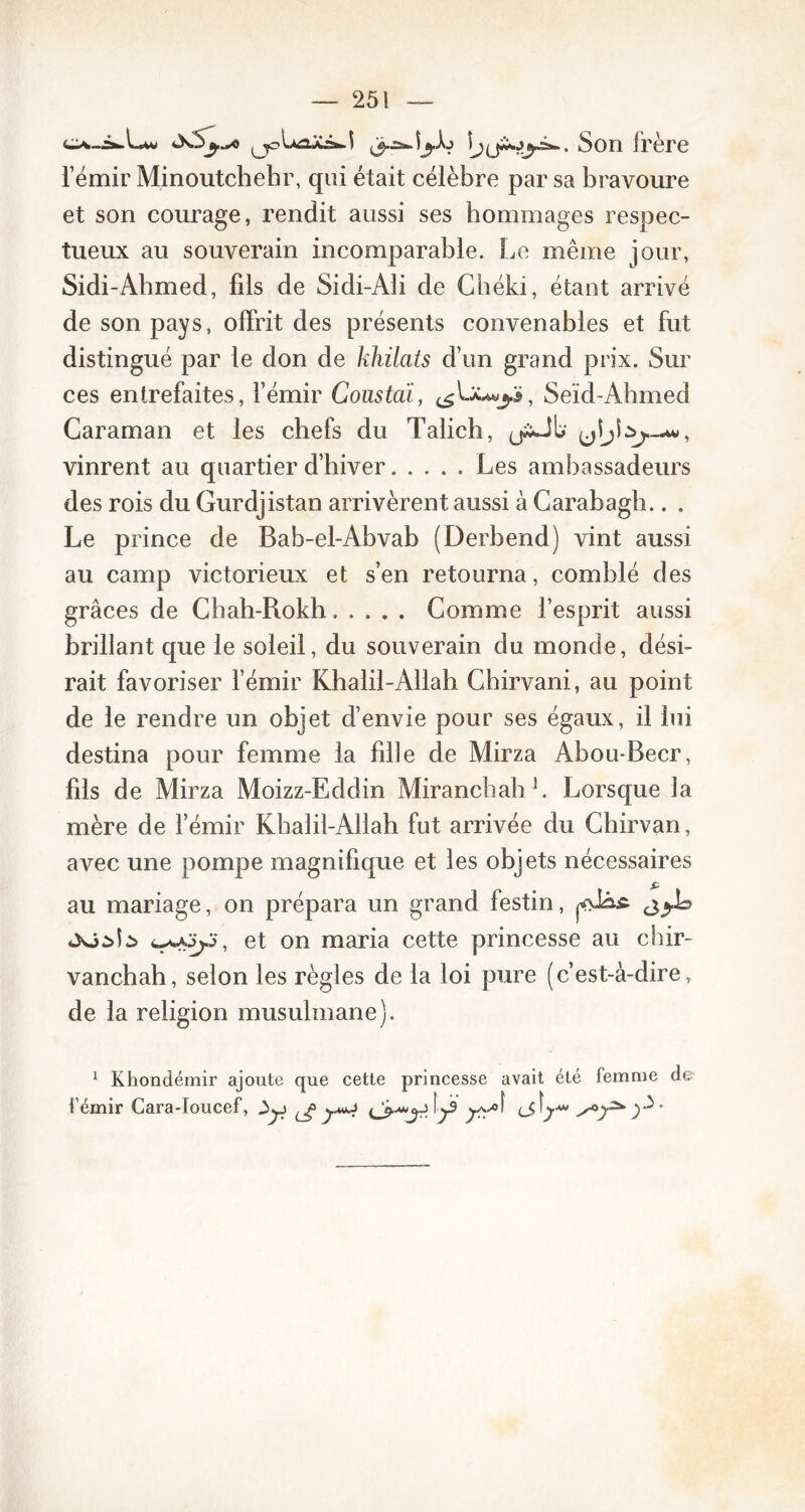 Îj^jAojâ-. Son frère l’émir Minoutchehr, qui était célèbre par sa bravoure et son courage, rendit aussi ses hommages respec- tueux au souverain incomparable. Le même jour, Sidi-Ahmed, fils de Sidi-Ali de Chéki, étant arrivé de son pays, offrit des présents convenables et fut distingué par le don de khilats d’un grand prix. Sur ces entrefaites, l’émir Coustai, Seïd-Ahmed Caraman et les chefs du Talich, vinrent au quartier d’hiver Les ambassadeurs des rois du Gurdjistan arrivèrent aussi à Carabagh.. . Le prince de Bab-el-Abvab (Derbend) vint aussi au camp victorieux et s’en retourna, comblé des grâces de Chah-Rokh Gomme l’esprit aussi brillant que le soleil, du souverain du monde, dési- rait favoriser l’émir Khalil-Allah Chirvani, au point de le rendre un objet d’envie pour ses égaux, il lui destina pour femme la fille de Mirza Abou-Becr, fils de Mirza Moizz-Eddin MirancbabL Lorsque la mère de l’émir Kbalil-Allah fut arrivée du Chirvan, avec une pompe magnifique et les objets nécessaires au mariage, on prépara un grand festin, «Xjàîà et on maria cette princesse au chir- vanchah, selon les règles de la loi pure (c’est-à-dire, de la religion musulmane). 1 Khondémir ajoute que cette princesse avait été femme de i’émir Cara-Ioucef, ^ jmiJ f^3 ^yof