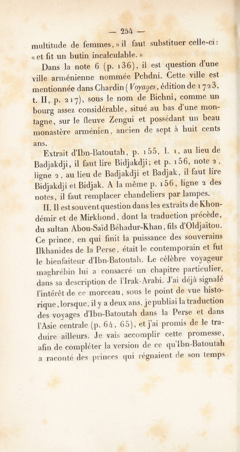 multitude de femmes, » il faut substituer celle-ci : « et fit un butin incalculable. » Dans la note 6 (p. i36), il est question d’une ville arménienne nommée Pchdni. Cette ville est mentionnée dans Chardin ( Voyages, édition de 1 yaS, t. II, p. 217), sous le nom de Bichni, comme un bourg assez considérable, situe au bas d une mon- tagne, sur le fleuve Zengui et possédant un beau monastère arménien, ancien de sept à huit cents ans. Extrait d’Ibn-Batoutah, p. 1 55, 1. 1, au lieu de Badjakdji, il faut lire Bidjakdji; et p. 1 56, note 2 , ligne 2 , au lieu de Badjakdji et Badjak, il faut lire Bidjakdji et Bidjak. A la même p. i56, ligne 2 des notes, il faut remplacer chandeliers par lampes. IL II est souvent question dans les extraits de Khon- démir et de Mirkhond, dont la traduction précède, du sultan Abou-SaidBéhadur-Khan, fils d’Oldjaïtou. Ce prince, en qui finit la puissance des souverains Ilkhanides de la Perse, était le contemporain et fut le bienfaiteur d’Ibn-Batoutah. Le célébré voyageur maghrébin lui a consacré un chapitre particulier, dans sa description de flrak-Arabi. J ai déjà signale l’intérêt de ce morceau, sous le point de vue histo- rique , lorsque, il y a deux ans, je publiai la traduction des voyages d’Ibn-Batoutah. dans la Perse et dans l’Asie centrale (p. 64, 65), et j ai promis de le tra- duire ailleurs. Je vais accomplir cette promesse, afin de compléter la version de ce qu’Ibn-Batoutah a raconté des princes qui régnaient de son temps