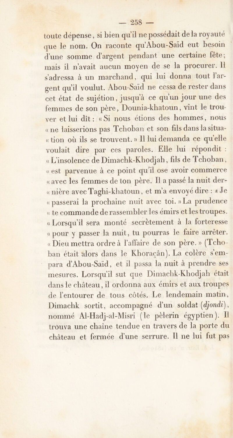 toute dépense, si bien qu’il ne possédait delà royauté que le nom. On raconte qu’Abou-Saïd eut besoin d’une somme d’argent pendant une certaine fête; mais il n’avait aucun moyen de se la procurer. 11 s’adressa à un marchand, qui lui donna tout 1 ar- gent qu’il voulut. Abou-Saïd ne cessa de rester dans cet état de sujétion, jusqu’à ce qu’un jour une des femmes de son père, Dounia-khatoun, vînt le trou- ver et lui dît : « Si nous étions des hommes, nous «ne laisserions pas Tchoban et son fils dans la situa- « tion où ils se trouvent. » 11 lui demanda ce qu’elle voulait dire par ces paroles. Elle lui répondit : « L’insolence de Dimachk-Khodjah, fils de Tchoban, « est parvenue à ce point qu'il ose avoir commerce « avec les femmes de ton père. Il a passé la nuit der- « nière avecTaghi-khatoun, et m’a envoyé dire : « Je «passerai la prochaine nuit avec toi. » La prudence « te commande de rassembler les émirs et les troupes . « Lorsqu’il sera monté secrètement à la forteresse «pour y passer la nuit, tu pourras le faire arrêter. «Dieu mettra ordre à l’affaire de son père.» (Tcho- ban était alors dans le Khoraçân). La colère s’em- para d’Abou-Saïd, et il passa la nuit à prendre ses mesures. Lorsqu’il sut que Dimachk-Khodjah était dans le château, il ordonna aux émirs et aux troupes de l’entourer de tous côtés. Le lendemain matin, Dimachk sortit, accompagné d’un soldat (djondi), nommé Al-Hadj-al-Misri (le pèlerin égyptien). Il trouva une chaîne tendue en travers de la porte du château et fermée d’une serrure. Il ne lui fut pas