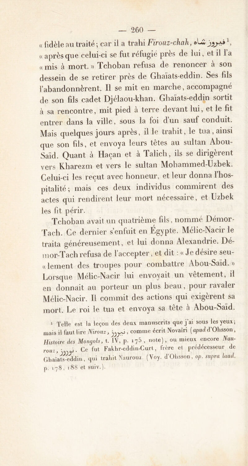 « fidèle au traité ; car il a trahi Firouz-chah, oU \ u après que celui-ci se fut réfugié près de lui, et il l’a « mis à mort. » Tchoban refusa de renoncer à son dessein de se retirer près de Ghaïats-eddin. Ses fils l’abandonnèrent. Il se mit en marche, accompagné de son fils cadet Djélaou-khan. Ghaïats-eddin soitit à sa rencontre, mit pied a terre devant lui, et le fit entrer dans la ville, sous la loi dun sauf conduit. Mais quelques jours après, il le trahit, le tua, ainsi que son fils, et envoya leurs têtes au sultan Abou- Saïd. Quant à Haçan et à Talich, ils se dirigèrent vers Kharezm et vers le sultan Mohammed-Uzbek. Celui-ci les reçut avec honneur, et leur donna l’hos- pitalité; mais ces deux individus commirent des actes qui rendirent leur mort nécessaire, et Uzbek les fit périr. Tchoban avait un quatrième fils, nommé Démor- Tach. Ce dernier s’enfuit en Égypte. Mélic-Nacir le traita généreusement, et lui donna Alexandrie. Dé- ni or-Tach refusa de l’accepter, et dit : « Je desire seu- lement des troupes pour combattre Abou-Said.» Lorsque Mélic-Nacir lui envoyait un vetement, il en donnait au porteur un plus beau, pour ravaler Mélic-Nacir. Il commit des actions qui exigèrent sa mort. Le roi le tua et envoya sa tete à Abou-Said. 1 Telle est la leçon des deux manuscrits que j'ai sous les yeux; mais il faut lire Nirouz, , comme écrit Novaïri (apudd’Ohsson, Histoire des Mongols, t. IV, p. 175 , note), ou mieux encore Nau- rouz, ‘ .y. Ce fut Fakhr-eddin-Curt, frère et prédécesseur de Ghaïats-eddin, qui trahit Naurouz. (Voy. d’Ohsson , op. supra laud. p. 178, 188 et suiv.).