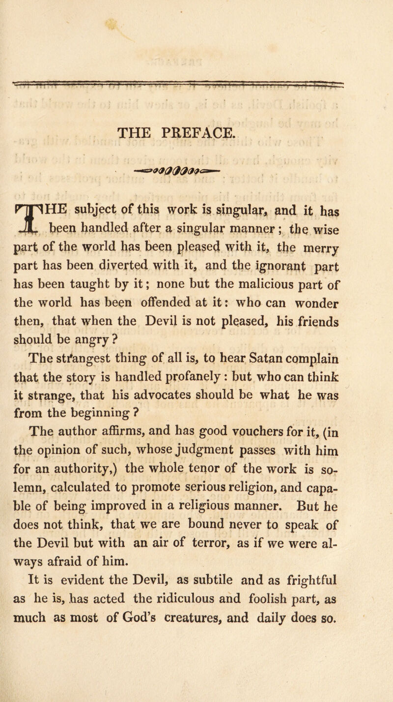 THE PREFACE. HE subject of this work is singular, and it has JL been handled after a singular manner ; the wise part of the world has been pleased with it, the merry part has been diverted with it, and the ignorant part has been taught by it; none but the malicious part of the world has been offended at it: who can wonder then, that when the Devil is not pleased, his friends should be angry ? The strongest thing of all is, to hear Satan complain that the story is handled profanely: but who can think it strange, that his advocates should be what he was from the beginning ? The author affirms, and has good vouchers for it, (in the opinion of such, whose judgment passes with him for an authority,) the whole tenor of the work is so- lemn, calculated to promote serious religion, and capa- ble of being improved in a religious manner. But he does not think, that we are bound never to speak of the Devil but with an air of terror, as if we were al- ways afraid of him. It is evident the Devil, as subtile and as frightful as he is, has acted the ridiculous and foolish part, as much as most of God’s creatures, and daily does so.
