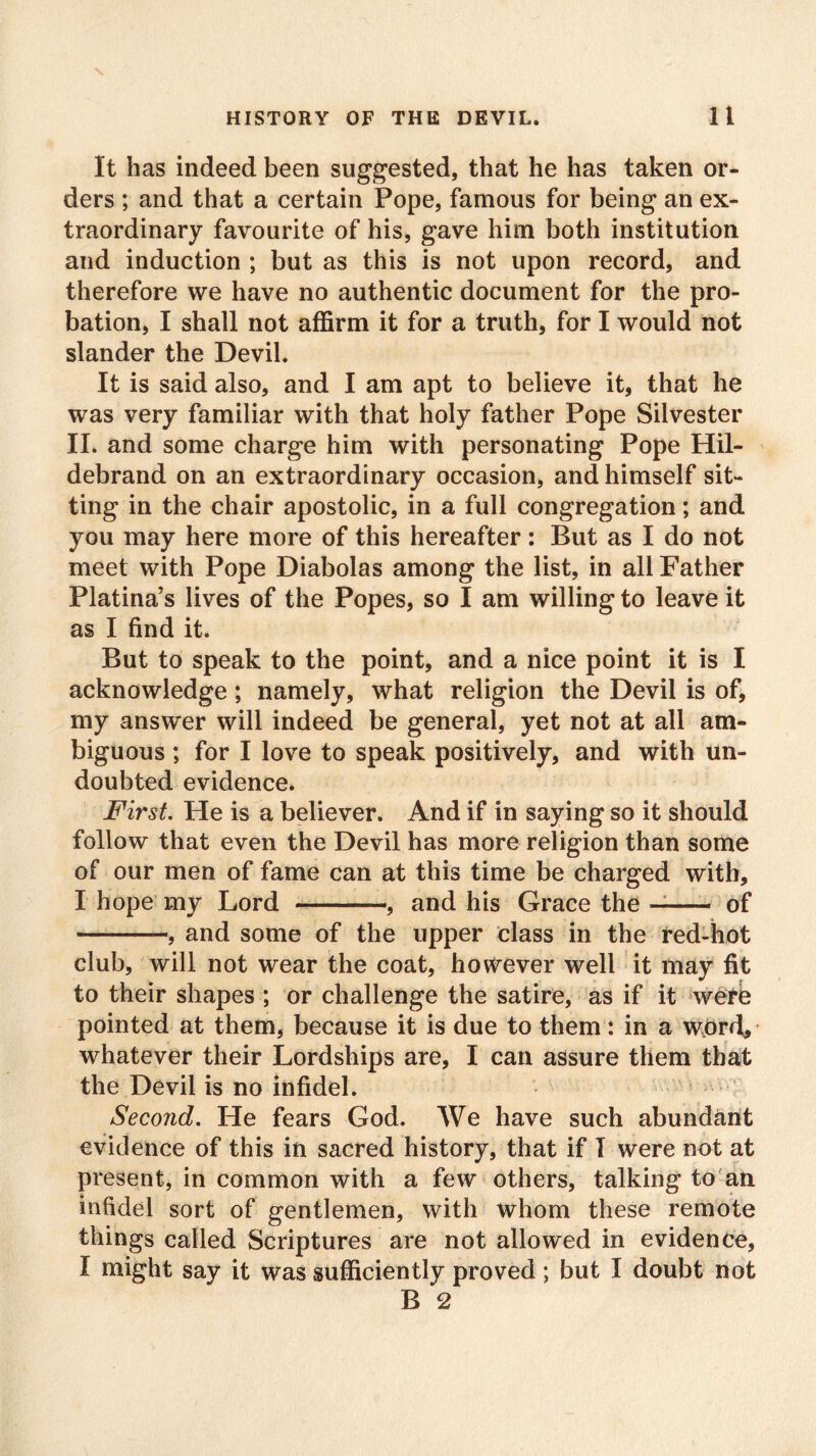 It has indeed been suggested, that he has taken or- ders ; and that a certain Pope, famous for being an ex- traordinary favourite of his, gave him both institution and induction ; but as this is not upon record, and therefore we have no authentic document for the pro- bation, I shall not affirm it for a truth, for I would not slander the Devil. It is said also, and I am apt to believe it, that he was very familiar with that holy father Pope Silvester II. and some charge him with personating Pope Hil- debrand on an extraordinary occasion, and himself sit- ting in the chair apostolic, in a full congregation; and you may here more of this hereafter: But as I do not meet with Pope Diabolas among the list, in all Father Platina’s lives of the Popes, so I am willing to leave it as I find it. But to speak to the point, and a nice point it is I acknowledge; namely, what religion the Devil is of, my answer will indeed be general, yet not at all am- biguous ; for I love to speak positively, and with un- doubted evidence. First. He is a believer. And if in saying so it should follow that even the Devil has more religion than some of our men of fame can at this time be charged with, I hope my Lord , and his Grace the of —, and some of the upper class in the red-hot club, will not wear the coat, however well it may fit to their shapes ; or challenge the satire, as if it were pointed at them, because it is due to them: in a word, whatever their Lordships are, I can assure them that the Devil is no infidel. Second. He fears God. We have such abundant evidence of this in sacred history, that if I were not at present, in common with a few others, talking to an infidel sort of gentlemen, with whom these remote things called Scriptures are not allowed in evidence, I might say it was sufficiently proved; but I doubt not B 2