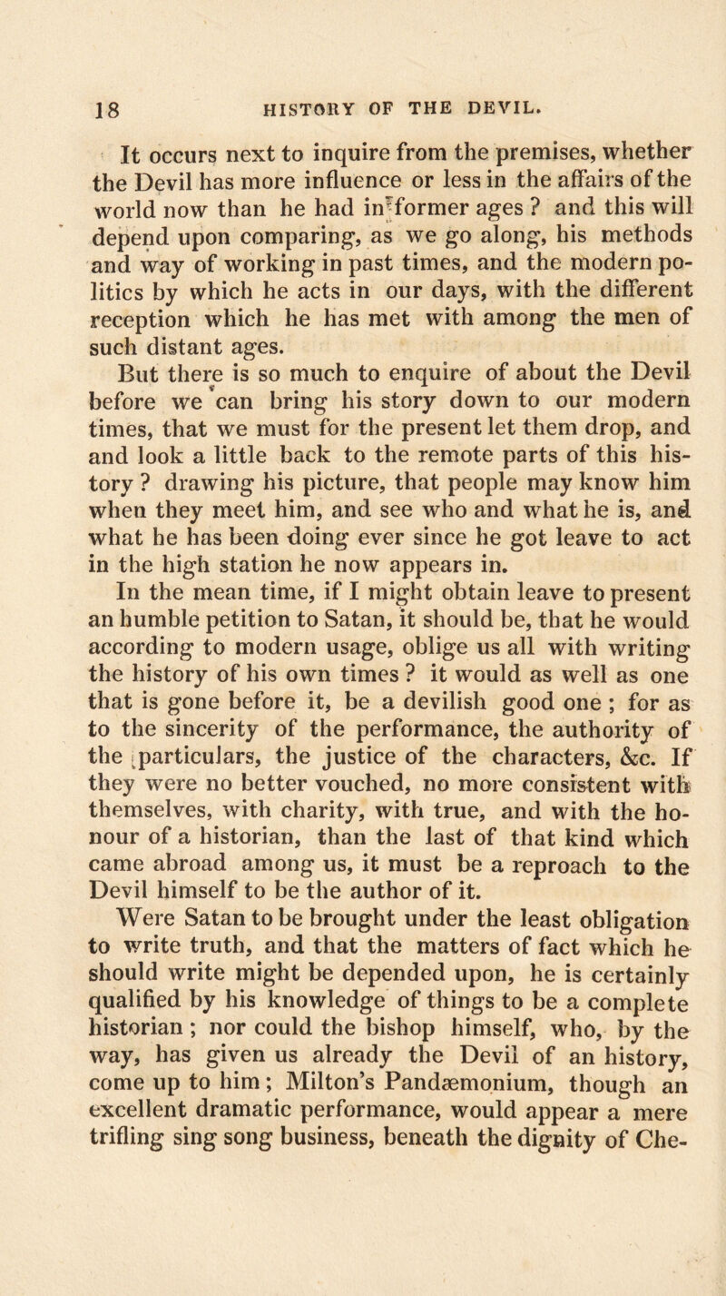 It occurs next to inquire from the premises, whether the Devil has more influence or less in the affairs of the world now than he had informer ages ? and this will depend upon comparing, as we go along, his methods and way of working in past times, and the modern po- litics by which he acts in our days, with the different reception which he has met with among the men of such distant ages. But there is so much to enquire of about the Devil before we can bring his story down to our modern times, that we must for the present let them drop, and and look a little back to the remote parts of this his- tory ? drawing his picture, that people may know him when they meet him, and see who and what he is, and what he has been doing ever since he got leave to act in the high station he now appears in. In the mean time, if I might obtain leave to present an humble petition to Satan, it should be, that he would according to modern usage, oblige us all with writing the history of his own times ? it would as well as one that is gone before it, be a devilish good one ; for as to the sincerity of the performance, the authority of the (particulars, the justice of the characters, &c. If they were no better vouched, no more consistent with themselves, with charity, with true, and with the ho- nour of a historian, than the last of that kind which came abroad among us, it must be a reproach to the Devil himself to be the author of it. Were Satan to be brought under the least obligation to write truth, and that the matters of fact which he should write might be depended upon, he is certainly qualified by his knowledge of things to be a complete historian; nor could the bishop himself, who, by the way, has given us already the Devil of an history, come up to him; Milton’s Pandaemonium, though an excellent dramatic performance, would appear a mere trifling sing song business, beneath the dignity of Che-