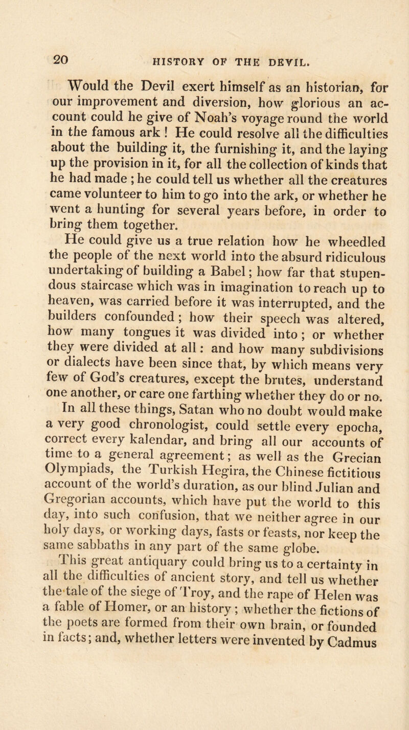 Would the Devil exert himself as an historian, for our improvement and diversion, how glorious an ac- count could he give of Noah’s voyage round the world in the famous ark ! He could resolve all the difficulties about the building it, the furnishing it, and the laying up the provision in it, for all the collection of kinds that he had made ; he could tell us whether all the creatures came volunteer to him to go into the ark, or whether he went a hunting for several years before, in order to bring them together. He could give us a true relation how he wheedled the people of the next world into the absurd ridiculous undertaking of building a Babel; how far that stupen- dous staircase which was in imagination to reach up to heaven, was carried before it was interrupted, and the builders confounded ; how their speech was altered, how many tongues it was divided into; or whether they were divided at all: and how many subdivisions or dialects have been since that, by which means very few of God’s creatures, except the brutes, understand one another, or care one farthing whether they do or no. In all these things, Satan who no doubt would make a very good chronologist, could settle every epocha, correct every kalendar, and bring all our accounts of time to a general agreement; as well as the Grecian Olympiads, the Turkish Hegira, the Chinese fictitious account of the world’s duration, as our blind Julian and Gregorian accounts, which have put the world to this day, into such confusion, that we neither agree in our holy days, or working days, fasts or feasts, nor keep the same sabbaths in any part of the same globe. This great antiquary could bring us to a certainty in all the difficulties of ancient story, and tell us whether the*tale of the siege of Troy, and the rape of Helen was a fable of Homer, or an history ; whether the fictions of the poets are formed from their own brain, or founded in lacts; and, whether letters were invented by Cadmus