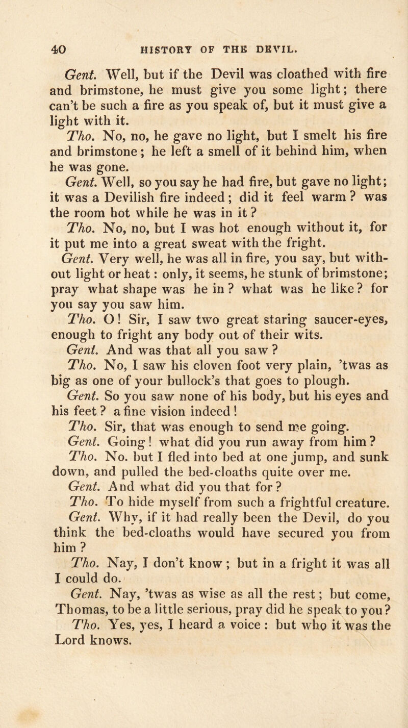 Gent. Well, but if the Devil was cloathed with fire and brimstone, he must give you some light; there can’t be such a fire as you speak of, but it must give a light with it. Tho. No, no, he gave no light, but I smelt his fire and brimstone; he left a smell of it behind him, when he was gone. Gent. Well, so you say he had fire, but gave no light; it was a Devilish fire indeed ; did it feel warm ? was the room hot while he was in it ? Tho. No, no, but I was hot enough without it, for it put me into a great sweat with the fright. Gent. Very well, he was all in fire, you say, but with- out light or heat: only, it seems, he stunk of brimstone; pray what shape was he in ? what was he like ? for you say you saw him. Tho. O! Sir, I saw two great staring saucer-eyes, enough to fright any body out of their wits. Gent. And was that all you saw ? Tho. No, I saw his cloven foot very plain, ’twas as big as one of your bullock’s that goes to plough. Gent. So you saw none of his body, but his eyes and his feet ? a fine vision indeed ! Tho. Sir, that was enough to send me going. Gent. Going! what did you run away from him ? Tho. No. but I fled into bed at one jump, and sunk down, and pulled the bed-cloaths quite over me. Gent. And what did you that for? Tho. To hide myself from such a frightful creature. Gent. Why, if it had really been the Devil, do you think the bed-cloaths would have secured you from him ? Tho. Nay, I don’t know; but in a fright it was all I could do. Gent. Nay, ’twas as wise as all the rest; but come, Thomas, to be a little serious, pray did he speak to you? Tho. Yes, yes, I heard a voice : but who it was the Lord knows.