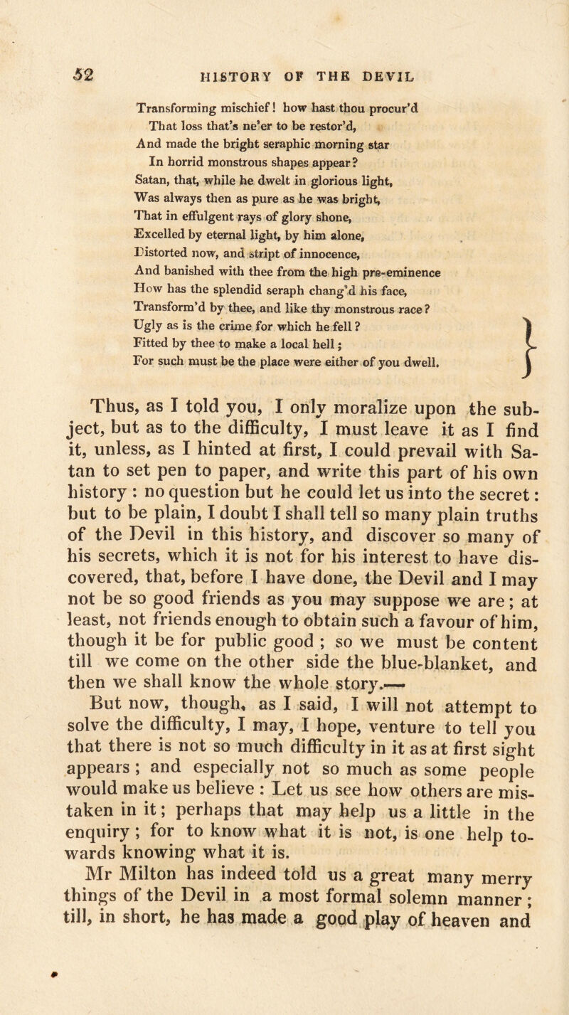 Transforming mischief! how hast thou procur’d That loss that’s ne’er to be restor’d, And made the bright seraphic morning star In horrid monstrous shapes appear? Satan, that, while he dwelt in glorious light. Was always then as pure as he was bright, That in effulgent rays of glory shone, Excelled by eternal light, by him alone, Distorted now, and stript of innocence, And banished with thee from the high pre-eminence How has the splendid seraph chang’d his face, Transform’d by thee, and like thy monstrous race? Ugly as is the crime for which he fell ? ^ Fitted by thee to make a local hell; V For such must be the place were either of you dwell. 1 Thus, as I told you, I only moralize upon the sub- ject, but as to the difficulty, I must leave it as I find it, unless, as I hinted at first, I could prevail with Sa- tan to set pen to paper, and write this part of his own history : no question but he could let us into the secret: but to be plain, I doubt I shall tell so many plain truths of the Devil in this history, and discover so many of his secrets, which it is not for his interest to have dis- covered, that, before I have done, the Devil and I may not be so good friends as you may suppose we are; at least, not friends enough to obtain such a favour of him, though it be for public good ; so we must be content till we come on the other side the blue-blanket, and then we shall know the whole story.— But now, though, as I said, I will not attempt to solve the difficulty, I may, I hope, venture to tell you that there is not so much difficulty in it as at first sight appears ; and especially not so much as some people would make us believe : Let us see how others are mis- taken in it; perhaps that may help us a little in the enquiry; for to know what it is not, is one help to- wards knowing what it is. Mr Milton has indeed told us a great many merry things of the Devil in a most formal solemn manner ; till, in short, he has made a good play of heaven and