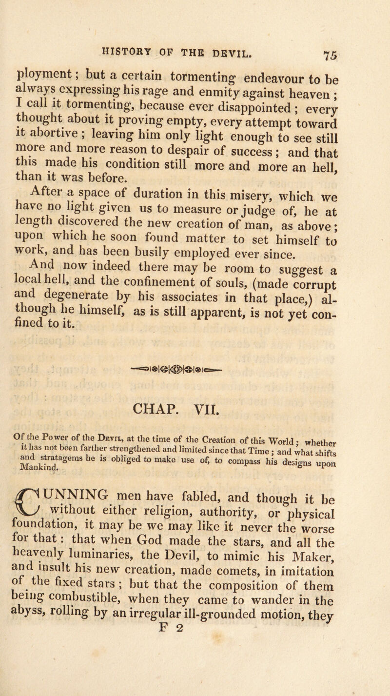 ployment; but a certain tormenting endeavour to be always expressing his rage and enmity against heaven ; I call it tormenting, because ever disappointed ; every thought about it proving empty, every attempt toward it abortive ; leaving him only light enough to see still more and more reason to despair of success ; and that this made his condition still more and more an hell than it was before. After a space of duration in this misery, which we have no light given us to measure or judge of, he at length discovered the new creation of man, as above; upon which he soon found matter to set himself to' work, and has been busily employed ever since. And now indeed there may be room to suggest a local hell, and the confinement of souls, (made corrupt and degenerate by his associates in that place,) al- though he himself, as is still apparent, is not yet con- fined to it. CHAP. VII. Of the Power of the Devil, at the time of the Creation of this World ♦ whether it has not been farther strengthened and limited since that Time; and what shifts and ^tratagems he is obliged to make use of, to compass his designs upon CUNNING men have fabled, and though it be without either religion, authority, or physical foundation, it may be we may like it never the worse for that: that when God made the stars, and all the heavenly luminaries, the Devil, to mimic his Maker, and insult his new creation, made comets, in imitation of the fixed stars ; but that the composition of them being combustible, when they came to wander in the abyss, rolling by an irregular ill-grounded motion, they