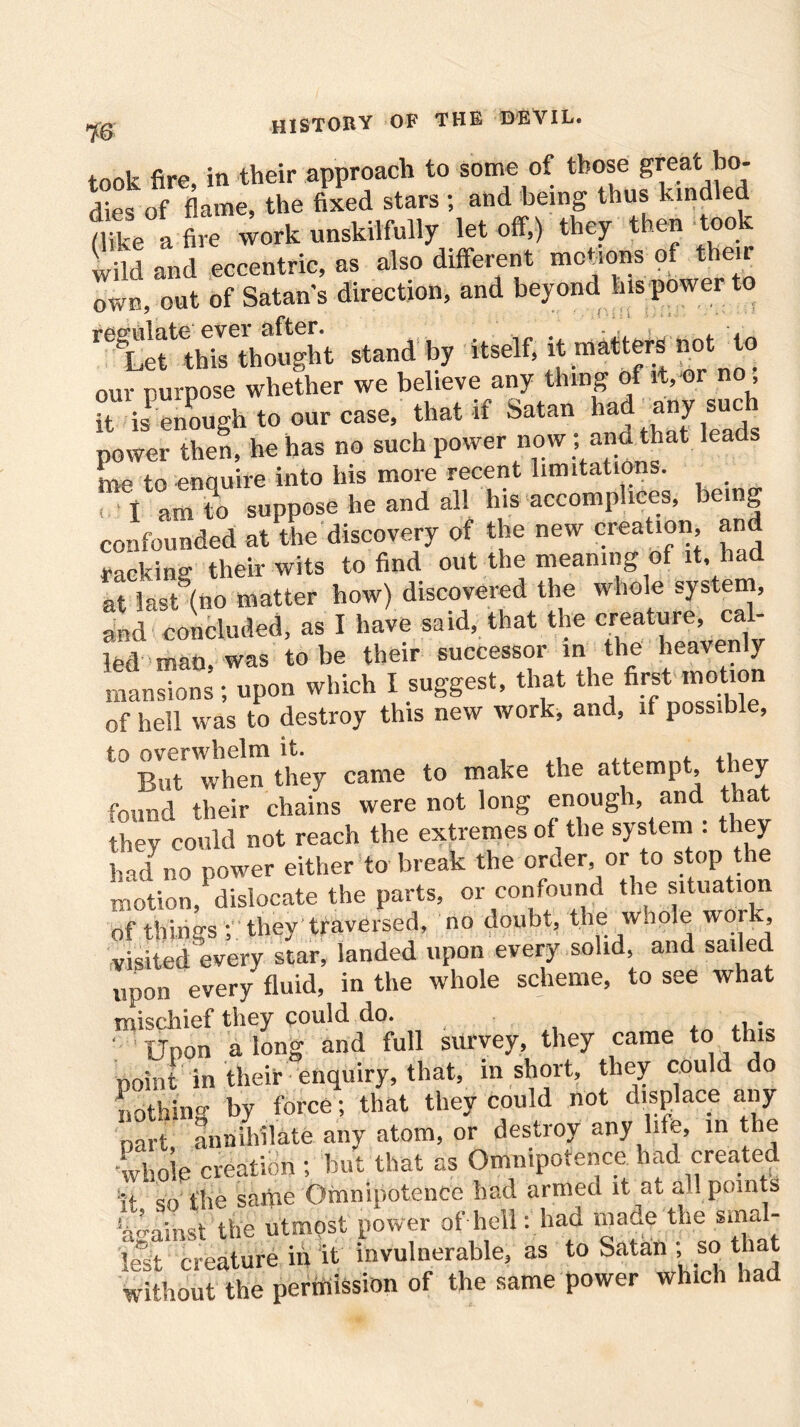 7© took fire, in their approach to some of those great bo- dies of flame, the fixed stars ; and being thus kindled (like afire work unskilfully let off,) they then too £d and eccentric, as also different melons of their own, out of Satan's direction, and beyond his power to reLettethTthoSt standby itself, itmattersnotio our purpose whether we believe any thing of it, or no , it is enough to our case, that if Satan had any such power then, he has no such power now ; and that leads me to enauire into his more recent limitations. < I am to suppose he and all his accomplices, being confounded at the discovery of the new creation, an racking their wits to find out the meaning of it, had at last’(no matter how) discovered the whole system, and concluded, as I have said, that the creature, cal- led man, was to be their successor in the heavenly mansions; upon which I suggest, that the first motion of hell was to destroy this new work, and, if possible, t0 BuTwhen they came to make the attempt, they found their chains were not long enough, and ta they could not reach the extremes of the system : they had no power either to break the order or to stop the motion, dislocate the parts, or confound the situation of things ; they traversed, no doubt, the whole wor , visited every star, landed upon every solid, and sailed upon every fluid, in the whole scheme, to see what mischief they could do. ' Upon along and full survey, they came to this point in their enquiry, that, in short, they could do nothing by force; that they could not displace any part, annihilate any atom, or destroy any hie, in the whole creation ; but that as Omnipotence had created it so the same Omnipotence had armed it at all points against the utmost power of hell: had made the smal- lest creature in it invulnerable, as to Satan ; so that without the permission of the same power which had