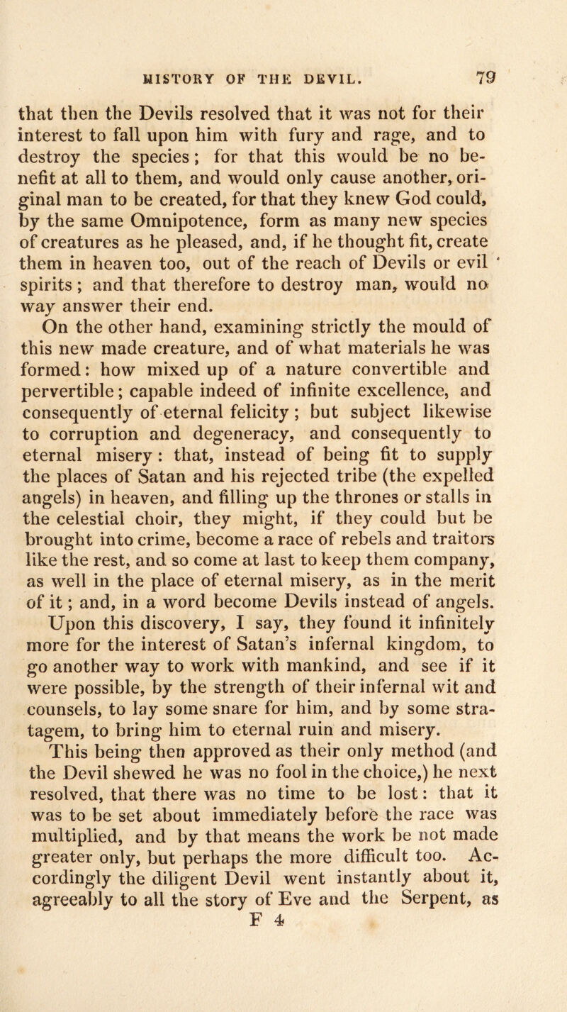 that then the Devils resolved that it was not for their interest to fall upon him with fury and rage, and to destroy the species; for that this would be no be- nefit at all to them, and would only cause another, ori- ginal man to be created, for that they knew God could, by the same Omnipotence, form as many new species of creatures as he pleased, and, if he thought fit, create them in heaven too, out of the reach of Devils or evil spirits; and that therefore to destroy man, would no way answer their end. On the other hand, examining strictly the mould of this new made creature, and of what materials he was formed: how mixed up of a nature convertible and pervertible; capable indeed of infinite excellence, and consequently of eternal felicity ; but subject likewise to corruption and degeneracy, and consequently to eternal misery : that, instead of being fit to supply the places of Satan and his rejected tribe (the expelled angels) in heaven, and filling up the thrones or stalls in the celestial choir, they might, if they could but be brought into crime, become a race of rebels and traitors like the rest, and so come at last to keep them company, as well in the place of eternal misery, as in the merit of it; and, in a word become Devils instead of angels. Upon this discovery, I say, they found it infinitely more for the interest of Satan’s infernal kingdom, to go another way to work with mankind, and see if it were possible, by the strength of their infernal wit and counsels, to lay some snare for him, and by some stra- tagem, to bring him to eternal ruin and misery. This being then approved as their only method (and the Devil shewed he was no fool in the choice,) he next resolved, that there was no time to be lost: that it was to be set about immediately before the race was multiplied, and by that means the work be not made greater only, but perhaps the more difficult too. Ac- cordingly the diligent Devil went instantly about it, agreeably to all the story of Eve and the Serpent, as F 4