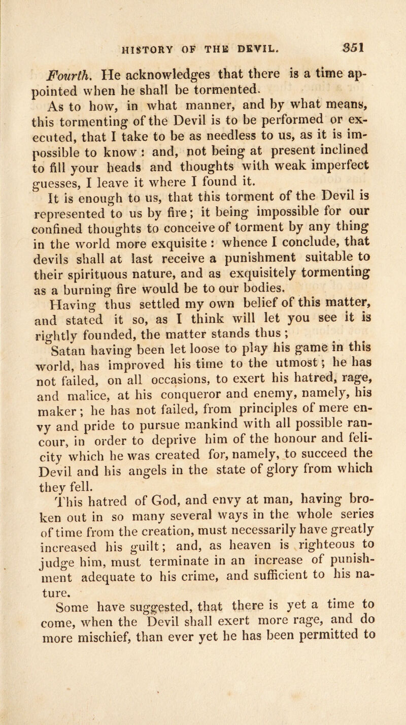 Fourth, He acknowledges that there is a time ap- pointed when he shall be tormented. As to how, in what manner, and by what means, this tormenting of the Devil is to be performed or ex- ecuted, that I take to be as needless to us, as it is im- possible to know : and, not being at present inclined to fill your heads and thoughts with weak imperfect guesses, I leave it where I found it. It is enough to us, that this torment of the Devil is represented to us by fire; it being impossible for our confined thoughts to conceive of torment by any thing in the world more exquisite : whence I conclude, that devils shall at last receive a punishment suitable to their spirituous nature, and as exquisitely tormenting as a burning fire would be to our bodies. Having thus settled my own belief of this matter, and stated it so, as I think will let you see it is rightly founded, the matter stands thus ; Satan having been let loose to play his game in this world, has improved his time to the utmost; he has not failed, on all occasions, to exert his hatred, rage, and malice, at his conqueror and enemy, namely, his maker; he has not failed, from principles of mere en- vy and pride to pursue mankind with all possible ran- cour, in order to deprive him of the honour and feli- city which he was created for, namely, to succeed the Devil and his angels in the state of glory from which they fell. This hatred of God, and envy at man, having bro- ken out in so many several ways in the whole series of time from the creation, must necessarily have greatly increased his guilt; and, as heaven is righteous to judge him, must terminate in an increase of punish- ment adequate to his crime, and sufficient to his na- ture. Some have suggested, that there is yet a time to come, when the Devil shall exert more rage, and do more mischief, than ever yet he has been permitted to