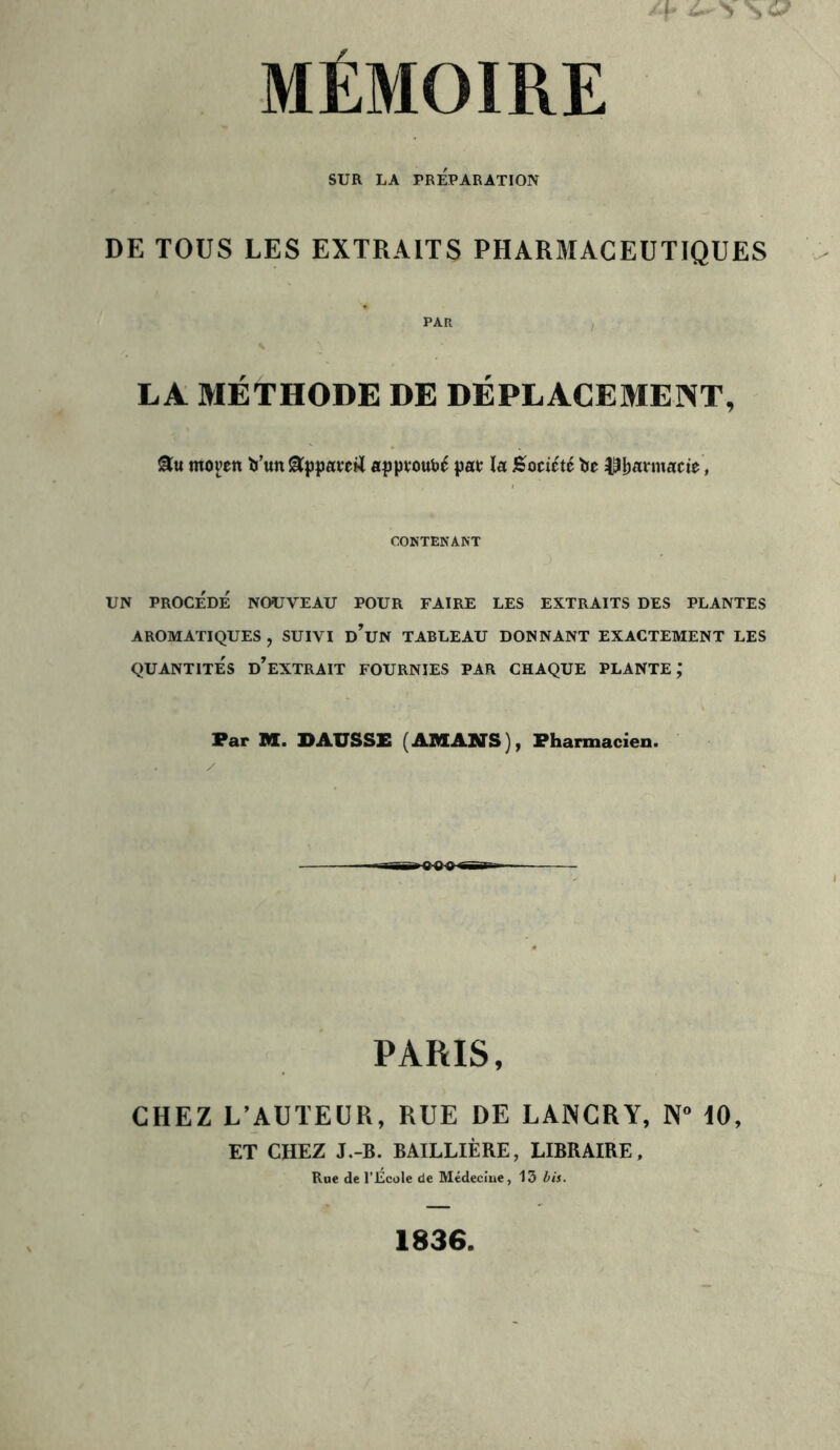 > S 6? MÉMOIRE SUR LA PRÉPARATION DE TOUS LES EXTRAITS PHARMACEUTIQUES PAR LA MÉTHODE DE DÉPLACEMENT, moven to’un 8ppatetf apptoubé pat la Société lie Ubfltmacie, CONTENANT UN PROCÉDÉ NOUVEAU POUR FAIRE LES EXTRAITS DES PLANTES AROMATIQUES , SUIVI D*UN TABLEAU DONNANT EXACTEMENT LES QUANTITÉS D’EXTRAIT FOURNIES PAR CHAQUE PLANTE,* Par M. DAUSSE (AMANS), Pharmacien. PARIS, CHEZ L’AUTEUR, RUE DE LANCRY, N° dO, ET CHEZ J.-B. BAILLIÈRE, LIBRAIRE, Rue de l’Ecole de Médecine, 13 bis. 1836