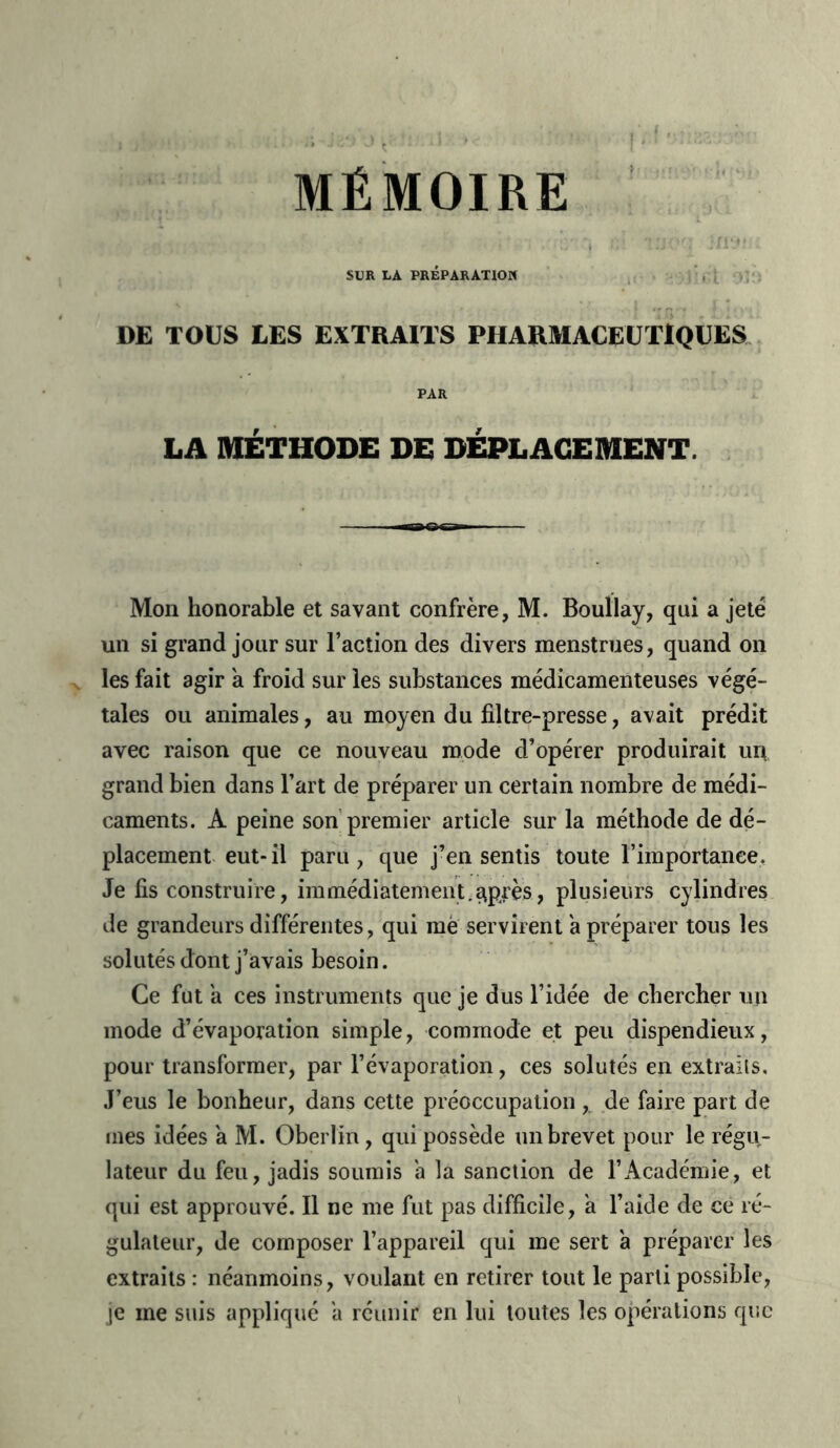 SUR LA PRÉPARATION DE TOUS LES EXTRAITS PHARMACEUTIQUES PAR LA MÉTHODE DE DEPLACEMENT. Mon honorable et savant confrère, M. Boullay, qui a jeté un si grand jour sur l’action des divers menstrues, quand on les fait agir à froid sur les substances médicamenteuses végé- tales ou animales, au moyen du filtre-presse, avait prédit avec raison que ce nouveau mode d’opérer produirait un grand bien dans l’art de préparer un certain nombre de médi- caments. A peine son premier article sur la méthode de dé- placement eut-il paru, que j’en sentis toute l’importance. Je fis construire, immédiatement.^près, plusieurs cylindres de grandeurs différentes, qui mè servirent a préparer tous les solutés dont j’avais besoin. Ce fut a ces instruments que je dus l’idée de chercher un mode d’évaporation simple, commode et peu dispendieux, pour transformer, par l’évaporation, ces solutés en extraits. J’eus le bonheur, dans cette préoccupation , de faire part de mes idées a M. Oberlin, qui possède un brevet pour le régu- lateur du feu, jadis soumis a la sanction de l’Académie, et qui est approuvé. Il ne me fut pas difficile, a l’aide de ce ré- gulateur, de composer l’appareil qui me sert a préparer les extraits : néanmoins, voulant en retirer tout le parti possible, je me suis appliqué a réunir en lui toutes les opérations que