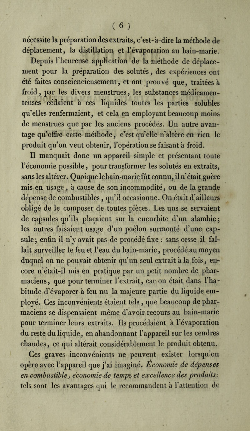 nécessite la préparation des extraits, c’est-à-dire la méthode de déplacement, la distillation et l’évaporation au bain-marie. Depuis l’heureuse application de la méthode de déplace- ment pour la préparation des solutés, des expériences ont été faites consciencieusement, et ont prouvé que, traitées à froid, par les divers menstrues, les substances médicamen- teuses cédaient à ces liquides toutes les parties solubles qu’elles renfermaient, et cela en employant beaucoup moins de menstrues que par les anciens procédés. Un autre avan- tage qu’offre cette méthode, crest quelle n’altère en rien le produit qu’on veut obtenir, l’opération se faisant à froid. Il manquait donc un appareil simple et présentant toute l’économie possible, pour transformer les solutés en extraits, sans les altérer. Quoique lebain-marie fût connu, il n’était guère mis en usage, à cause de son incommodité, ou de la grande dépense de combustibles, qu’il occasionne. On était d’ailleurs obligé de le composer de toutes pièces. Les uns se servaient de capsules qu’ils plaçaient sur la cucurbite d’un alambic ; les autres faisaient usage d’un poêlon surmonté d’une cap- sule ; enfin il n’y avait pas de procédé fixe : sans cesse il fal- lait surveiller le feu et l’eau du bain-marie, procédé au moyen duquel on ne pouvait obtenir qu’un seul extrait à la fois, en- core n’était-il mis en pratique par un petit nombre de phar- maciens, que pour terminer l'extrait, car on était dans l’ha- bitude d’évaporer à feu nu la majeure partie du liquide em- ployé. Ces inconvénients étaient tels, que beaucoup de phar- maciens se dispensaient même d’avoir recours au bain-marie pour terminer leurs extraits. Ils procédaient à l’évaporation du reste du liquide, en abandonnant l’appareil sur les cendres chaudes, ce qui altérait considérablement le produit obtenu. Ces graves inconvénients ne peuvent exister lorsqu’on opère avec l’appareil que j’ai imaginé. Economie de dépenses en combustiblej économie de temps et excellence des produits : tels sont les avantages qui le recommandent à l’attention de